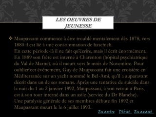  Maupassant commence à être troublé mentalement dès 1878, vers
1880 il est lié à une consommation de haschich.
En cette période-là il ne fait qu'écrire, mais il écrit énormément.
En 1889 son frère est interné à Charenton (hôpital psychiatrique
du Val de Marne), où il meurt vers le mois de Novembre. Pour
oublier cet événement, Guy de Maupassant fait une croisière en
Méditerranée sur un yacht nommé le Bel-Ami, qu'il a auparavant
décrit dans un de ses romans. Après une tentative de suicide dans
la nuit du 1 au 2 janvier 1892, Maupassant, à son retout à Paris,
est à son tour interné dans un asile (service du Dr Blanche).
Une paralysie générale de ses membres débute fin 1892 et
Maupassant meurt le le 6 juillet 1893.
LES OEUVRES DE
JEUNESSE
En arrère En avantDèbut
 