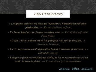 « Les grands artistes sont ceux qui imposent à l’humanité leur illusion
particulière. » - Extrait de Pierre et Jean
« Un baiser légal ne vaut jamais un baiser volé. » - Extrait de Confession
d’une femme
« L'oeil... Tout l'univers est en lui, puisqu'il voit, puisqu'il reflète. » -
Extrait de Le Horla
« La vie, voyez-vous, ça n'est jamais si bon ni si mauvais qu'on croit. » -
Extrait de Une vie
« Puisque la femme revendique ses droits, ne lui en reconnaissons qu'un
seul : le droit de plaire. » - Extrait de La lysistrata moderne
LES CITATIONS
En arrère En avantDèbut
 