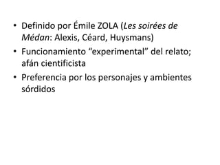 • Definido por Émile ZOLA (Les soirées de 
Médan: Alexis, Céard, Huysmans) 
• Funcionamiento “experimental” del relato; 
afán cientificista 
• Preferencia por los personajes y ambientes 
sórdidos 
 