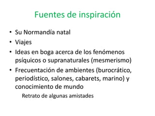 Fuentes de inspiración 
• Su Normandía natal 
• Viajes 
• Ideas en boga acerca de los fenómenos 
psíquicos o supranaturales (mesmerismo) 
• Frecuentación de ambientes (burocrático, 
periodístico, salones, cabarets, marino) y 
conocimiento de mundo 
Retrato de algunas amistades 
 