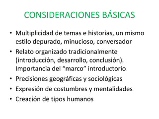 CONSIDERACIONES BÁSICAS 
• Multiplicidad de temas e historias, un mismo 
estilo depurado, minucioso, conversador 
• Relato organizado tradicionalmente 
(introducción, desarrollo, conclusión). 
Importancia del “marco” introductorio 
• Precisiones geográficas y sociológicas 
• Expresión de costumbres y mentalidades 
• Creación de tipos humanos 
 
