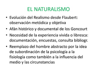 EL NATURALISMO 
• Evolución del Realismo desde Flaubert: 
observación metódica y objetiva 
• Afán histórico y documental de los Goncourt 
• Necesidad de la experiencia vivida o libresca: 
documentación, encuestas, consulta bibliogr. 
• Reemplazo del hombre abstracto por la idea 
de subordinación de la psicología a la 
fisiología como también a la influencia del 
medio y las circunstancias 
 