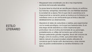 ESTILO
LITERARIO
• Maupassant esta considerado uno de o mas importantes
escritores de la escuela naturalista.
• Su prosa tiene la virtud de ser sencilla pero directa, sin artificios.
Sus historias, variopintas, transmiten con una fidelidad absoluta
la sociedad de su época. Pero lo que más lo caracteriza es lo
impersonal de su narración; jamás se involucra en la historia y se
manifiesta como un ser omnisciente que se limita a describir
detalladamente sus observaciones.
• Abandonó el relato de costumbres o realista, para experimentar
con la novela psicológica, con la que tuvo bastante éxito. Es en
esta etapa donde abandona su visión impersonal para
profundizar más en el alma atormentada de sus personajes,
probablemente un reflejo del tormento que sufría la suya.
Siempre padeciendo grandes migrañas, abusó del consumo de
drogas, como la cocaína y el éter, que potenciaban más su
talento natural y le proporcionaban estados alterados de
conciencia que lo hacían sufrir alucinaciones y otras visiones
que a la postre condicionarían su narrativa fantástica o de
terror.
 