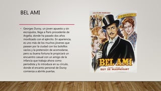 BEL AMI
• Georges Duroy, un joven apuesto y sin
escrúpulos, llega a París procedente de
Argelia, donde ha pasado dos años
movilizado con el ejército. En apariencia,
es uno más de los muchos jóvenes que
pasean por la ciudad con los bolsillos
vacíos y la pretensión de acomodarse,
pero su buena fortuna le propiciará un
encuentro casual con un amigo de la
infancia que trabaja ahora como
periodista y lo introduce en su círculo,
donde el encanto personal de Duroy
comienza a abrirle puertas.
 