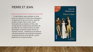 PIERRE ET JEAN
• El viejo Roland, joyero jubilado, se retira
junto a su esposa a Le Havre para entregarse a
su pasión por el mar y los barcos. Hasta allí
acuden sus hijos, Pierre y Jean, recién
licenciados de sus estudios en París, esta
novela describe vívidamente la atmósfera de
las calles de una ciudad marítima, los cafés
abarrotados, el gozoso tiempo estival, las
travesías marinas…, ambiente que envuelve la
vida descansada de una familia de la pequeña
burguesía francesa a fines del XIX, y que la
gestación de un drama familiar.
 
