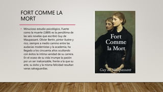 FORT COMME LA
MORT
• Minucioso estudio psicológico, Fuerte
como la muerte (1889) es la penúltima de
las seis novelas que escribió Guy de
Maupassant. Olivier Bertin, pintor ilustre y
rico, siempre a medio camino entre las
audacias modernistas y la academia, ha
llegado a los cincuenta años ocultando
con éxitos la íntima vanidad de su carrera.
En el ocaso de su vida irrumpe la pasión
por un ser inalcanzable, frente a la que su
arte, su éxito y la misma felicidad resultan
vanas salvaguardias.
 