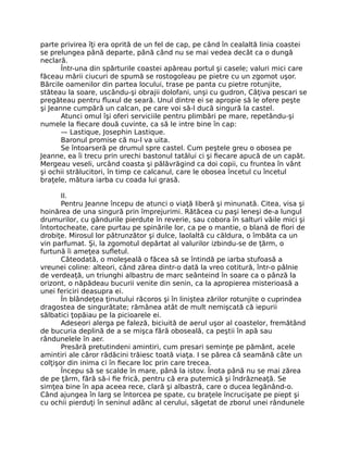 parte privirea îţi era oprită de un fel de cap, pe când în cealaltă linia coastei
se prelungea până departe, până când nu se mai vedea decât ca o dungă
neclară.
Într-una din spărturile coastei apăreau portul şi casele; valuri mici care
făceau mării ciucuri de spumă se rostogoleau pe pietre cu un zgomot uşor.
Bărcile oamenilor din partea locului, trase pe panta cu pietre rotunjite,
stăteau la soare, uscându-şi obrajii dolofani, unşi cu gudron, Câţiva pescari se
pregăteau pentru fluxul de seară. Unul dintre ei se apropie să le ofere peşte
şi Jeanne cumpără un calcan, pe care voi să-l ducă singură la castel.
Atunci omul îşi oferi serviciile pentru plimbări pe mare, repetându-şi
numele la fiecare două cuvinte, ca să le intre bine în cap:
— Lastique, Josephin Lastique.
Baronul promise că nu-l va uita.
Se întoarseră pe drumul spre castel. Cum peştele greu o obosea pe
Jeanne, ea îi trecu prin urechi bastonul tatălui ci şi fiecare apucă de un capăt.
Mergeau veseli, urcând coasta şi pălăvrăgind ca doi copii, cu fruntea în vânt
şi ochii strălucitori, în timp ce calcanul, care le obosea încetul cu încetul
braţele, mătura iarba cu coada lui grasă.
II.
Pentru Jeanne începu de atunci o viaţă liberă şi minunată. Citea, visa şi
hoinărea de una singură prin împrejurimi. Rătăcea cu paşi leneşi de-a lungul
drumurilor, cu gândurile pierdute în reverie, sau cobora în salturi văile mici şi
întortocheate, care purtau pe spinările lor, ca pe o mantie, o blană de flori de
drobiţe. Mirosul lor pătrunzător şi dulce, laolaltă cu căldura, o îmbăta ca un
vin parfumat. Şi, la zgomotul depărtat al valurilor izbindu-se de ţărm, o
furtună îi ameţea sufletul.
Câteodată, o moleşeală o făcea să se întindă pe iarba stufoasă a
vreunei coline: alteori, când zărea dintr-o dată la vreo cotitură, într-o pâlnie
de verdeaţă, un triunghi albastru de marc seânteind în soare ca o pânză la
orizont, o năpădeau bucurii venite din senin, ca la apropierea misterioasă a
unei fericiri deasupra ei.
În blândeţea ţinutului răcoros şi în liniştea zărilor rotunjite o cuprindea
dragostea de singurătate; rămânea atât de mult nemişcată că iepurii
sălbatici ţopăiau pe la picioarele ei.
Adeseori alerga pe faleză, biciuită de aerul uşor al coastelor, fremătând
de bucuria deplină de a se mişca fără oboseală, ca peştii în apă sau
rândunelele în aer.
Presără pretutindeni amintiri, cum presari seminţe pe pământ, acele
amintiri ale căror rădăcini trăiesc toată viaţa. I se părea că seamănă câte un
colţişor din inima ci în fiecare loc prin care trecea.
Începu să se scalde în mare, până la istov. Înota până nu se mai zărea
de pe ţărm, fără să-i fie frică, pentru că era puternică şi îndrăzneaţă. Se
simţea bine în apa aceea rece, clară şi albastră, care o ducea legănând-o.
Când ajungea în larg se întorcea pe spate, cu braţele încrucişate pe piept şi
cu ochii pierduţi în seninul adânc al cerului, săgetat de zborul unei rândunele
 