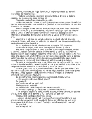 Jeanne, dezolată, se ruga Domnului, îl implora pe tatăl ei, dar el îi
răspundea de fiecare dată:
— Trebuie să-i ataci pe oamenii din soiul ăsta, e dreptul şi datoria
noastră. Nu e omeneşte ceea ce face el.
Şi repeta, scuturându-şi părul lung, albit:
— Nu e omeneşte ce face el, nu înţelege nimic, nimic, nimic. Faptele lor
sunt ca într-un vis fatal, sunt anti-fizice. Şi ridică vocea: Antifizice! de parcă ar
fi aruncat un blestem.
Preotul simţea foarte bine că îl duşmăneşte dar, cum ţinea să rămână
stăpân al castelului şi al tinerei femei, nu provoca discuţii, sigur de victorie
până la urmă. În afară de asta îl urmărea o idee fixă: descoperise din
întâmplare dragostea dintre Julien şi Gilberte şi voia s-o întrerupă cu orice
preţ.
Veni într-o zi să stea de vorbă cu Jeanne şi, după o lungă discuţie
religioasă, îi ceru să îl ajute ca să lupte, ca să ucidă răul din propria ei familie,
salvând două suflete în pericol.
Ea nu înţelese şi vru să ştie despre ce vorbeşte. El îi răspunse:
— Nu e încă timpul, o să revin peste puţină vreme. Şi plecă.
Era pe la sfârşitul iernii, o iarnă putredă, cum se spune la ţară, umedă
şi călduţă. Abatele veni iar, câteva zile mai târziu şi vorbi cu ascunzişuri,
despre una din acele legături nedemne între oameni care ar trebui să fie fără
pată. Era, spunea el, unul dintre aceia care cunoşteau aceste fapte şi doreau
să le împiedice cu orice preţ. Intră în nişte consideraţii înalte apoi, luând
mâna Jeannei, o conjură să deschidă ochii, să înţeleagă şi să-l ajute.
De data aceasta ea înţelese unde bătea, dar tăcea îngrozită de ceea ce
putea să iasă la iveală în casa ei liniştită acum; şi se prefăcu a nu şti ce voia
să spună abatele. Atunci el nu mai şovăi şi vorbi pe şleau:
— Mi-e greu să vă spun, doamnă contesă, dar nu pot face altfel. Cerul
pe care îl slujesc îmi porunceşte să nu vă las neştiutoare la ceva ce aţi putea
împiedica. Aflaţi aşadar că soţul dumneavoastră întreţină o prietenie
criminală cu doamna de Fourville.
Ea plecă fruntea, resemnată şi neputincioasă. Preotul urmă:
— Ce socotiţi că trebuie făcut, acum?
Ea îngăimă:
— Ce-aţi vrea să fac, părinte?
El răspunse cu violenţă:
— Să tăiaţi din rădăcină pasiunea asta vinovată!
Ea începu să plângă şi-i răspunse cu o voce îndurerată:
— M-a înşelat deja cu o bonă, nu mă ascultă, nu mă iubeşte, se poartă
urât cu mine dacă am o dorinţă şi nu-i convine. Ce pot eu?
Preotul, fără să răspundă direct, strigă:
— Atunci vă daţi bătută? Vă resemnaţi? Acceptaţi! Adulterul e sub
acoperişul dumneavoastră şi îl îngăduiţi! Crima se înfăptuieşte sub ochii
dumneavoastră şi întoarceţi capul? Sunteţi o soţie? o creştină? mamă?
Ea suspină:
— Ce vreţi să fac?
 