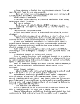— Orice, răspunse el, în afară de-a permite această infamie. Orice, vă
spun. Părăsiţi-l. Fugiţi din casa asta pângărită.
— Dar n-am nici un ban, părinte, spuse ea, şi apoi acum n-am curaj. Şi
cum să plec fără dovezi? Nici n-am dreptul ăsta!
Preotul se ridică, fremătând:
— Laşitatea vă face să vorbiţi aşa, doamnă, vă credeam altfel. Sunteţi
nedemnă de mila lui Dumnezeu.
Ea îi căzu la picioare:
— O, vă rog, nu mă părăsiţi, sfătuiţi-mă! El îi vorbi pe un ton sec:
— Deschideţi-i ochii domnului de Fourville. Lui îi revine datoria să rupă
legătura asta.
La gândul acela o cuprinse groaza:
— Dar o să-i omoare, părinte! Ar însemna că i-am ucis eu! A, asta nu,
niciodată!
Atunci el ridică mâna ca pentru a o blestema şi-i zise, în culmea furiei:
— Rămâneţi în ruşinea şi crima dumneavoastră, căci sunteţi mai
vinovată decât ei. Sunteţi soţia înţelegătoare! Nu mai am ce să fac aici.
Şi plecă, atât de enervat încât tremura. Ea se luă după el, pierdută,
gata să cedeze, începând să facă promisiuni. Dar el rămânea vibrând de
indignare, mergea cu paşi repezi, agitându-şi ca turbat umbrela mare,
albastră, aproape cât el de înaltă.
Îl zări pe Julien în picioare, aproape de barieră, supraveghind tăiatul
unor crengi; o cârmi la stânga ca să treacă pe la ferma Couillard. Repeta fără
încetare:
— Lăsaţi-mă, doamnă, nu mai am ce să vă spun.
Drept în calea lui, în mijlocul curţii, o grămadă de copii, cei ai casei şi ai
vecinilor, îngrămădiţi în jurul culcuşului căţelei Mirza, se uitau curioşi la ceva,
cu o atenţie concentrată şi fără cuvinte. În mijlocul lor, baronul, cu mâinile la
spate, se uita şi el la fel de curios.
Parcă era profesorul, iar copiii erau elevii. Dar când îl zări de departe pe
preot, se duse de acolo ca să nu-l întâlnească, să nu-l salute, să nu-i
vorbească.
Jeanne îi spuse, rugătoare:
— Lăsaţi-mă câteva zile, părinte, şi veniţi după aceea la castel. O să vă
spun ce am putut să fac şi ce am plănuit, şi o să ne sfătuim.
Ajunseră chiar atunci lângă grămada de copii; preotul se apropie să
vadă ce-i interesa atât de mult. Era căţeaua care făta. În faţa cuştii cinci
căţeluşi orbecăiau deja în jurul mamei care-i lingea cu dragoste, întinsă pe o
parte, îndurerată. În momentul în care preotul se aplecă animalul încordat se
întinse şi apăru încă un pui, al şaselea. Atunci toţi ţâncii, cuprinşi de bucurie,
începură să ţipe şi să bată din palme:
— Uite încă unul! Uite încă unul!
Era un joc pentru ei, un joc al naturii în care nu era nimic vinovat. Se
uitau la căţeaua care făta cum s-ar fi uitat la merele care cad.
Abatele Tolbiac rămase mai întâi mut de uimire, apoi, năpădit de o furie
nestăpânită, îşi ridică umbrela lui mare şi începu să lovească în grupul de
 