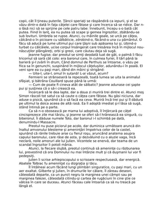 copii, cât îl ţineau puterile. Ţâncii speriaţi se răspândiră ca iepurii, şi el se
văzu dintr-o dată în faţa căţelei care fătase şi care încerca să se ridice. Dar n-
o lăsă nici să se sprijine pe cele patru labe: înnebunit, începu s-o bată cât
putea. Fiind în lanţ, ea nu putea să scape şi gemea îngrozitor, zbătându-se
sub lovituri. Umbrela se rupse. Atunci, cu mâinile goale, se urcă pe căţea,
călcând-o în picioare cu sălbăticie, zdrobind-o, făcând-o una cu pământul. O
făcu să aducă pe lume ultimul pui care ţâşni sub apăsarea lui şi, izbind-o
turbat cu călcâiele, ucise corpul însângerat care tresărea încă în mijlocul nou-
născuţilor plângăreţi, orbi şi greoi, care căutau deja să sugă.
Jeanne fugise; dar preotul se simţi deodată luat de gât, o palmă îi făcu
tricornul să sară cât colo: era baronul care, în culmea furiei, îl târî până la
barieră şi-l zvârli în drum, Când domnul de Perthuis se întoarse, o văzu pe
fiica sa în genunchi, suspinând în mijlocul căţeluşilor, adunându-i în poală. El
veni spre ea cu paşi mari, dând din mâini şi strigând:
— Uite-l, uite-l, omul în sutană! L-ai văzut, acum?
Fermierii se strânseseră la repezeală, toată lumea se uita la animalul
sfâşiat, şi bătrâna Couillard spuse până la urmă:
— Cum de poate fi cineva atât de sălbatic? Jeanne adunase cei şapte
pui şi susţinea că o să-i crească ea.
Încercară să le dea lapte, dar a doua zi muriră trei dintre ei. Atunci moş
Simon răscoli tot satul ca să caute o căţea care fătase. Nu găsi niciuna, dar
aduse o pisică, spunând că o să facă ea ceva. Muriră încă trei pui şi îl dădură
pe ultimul la doica aceea de altă rasă. Ea îl adoptă imediat şi-l lăsa să sugă,
stând întinsă pe o parte.
Ca să n-o obosească pe mama lui adoptivă, îl înţărcară pe căţel
cincisprezece zile mai târziu, şi Jeanne se oferi să-l hrănească ea singură, cu
biberonul. Îi dăduse numele Toto, dar baronul i-l schimbă pe dată,
denumindu-l Massacre.
Preotul nu puse piciorul pe acolo, dar duminica următoare aruncă din
înaltul amvonului blesteme şi ameninţări împotriva celor de la castel,
spunând că rănile trebuie arse cu fierul roşu, aruncând anatema asupra
capului baronului, care râse de asta, şi dezvăluind cu o aluzie vaga, încă
neclară, noile amoruri ale lui Julien. Vicontele se enervă, dar teama de un
scandal îngrozitor îi potoli mânia.
Atunci, la fiecare slujbă, preotul continuă să ameninţe cu răzbunarea
lui, prevestind că ora Domnului nu mai întârzie mult şi că duşmanii lui vor fi
pedepsiţi.
Julien îi scrise arhiepiscopului o scrisoare respectuoasă, dar energică.
Abatele Tolbiac fu ameninţat cu dizgraţia şi tăcu.
Îl întâlneai acum făcând lungi plimbări singuratice, cu paşi mari, cu un
aer exaltat. Gilberte şi Julien, în drumurile lor călare, îl zăreau deseori,
câteodată departe, ca un punct negru la marginea unei câmpii sau pe
marginea falezei, câteodată citindu-şi cartea de rugăciuni în cine ştie ce
vâlcea în care se duceau. Atunci făceau cale întoarsă ca să nu treacă pe
lângă el.
 