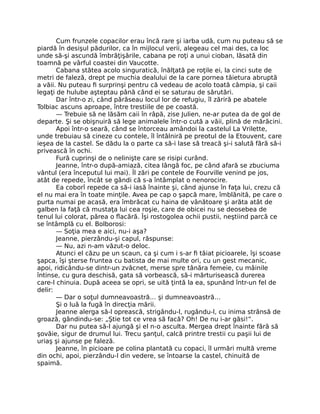 Cum frunzele copacilor erau încă rare şi iarba udă, cum nu puteau să se
piardă în desişul pădurilor, ca în mijlocul verii, alegeau cel mai des, ca loc
unde să-şi ascundă îmbrăţişările, cabana pe roţi a unui cioban, lăsată din
toamnă pe vârful coastei din Vaucotte.
Cabana stătea acolo singuratică, înălţată pe roţile ei, la cinci sute de
metri de faleză, drept pe muchia dealului de la care pornea tăietura abruptă
a văii. Nu puteau fi surprinşi pentru că vedeau de acolo toată câmpia, şi caii
legaţi de hulube aşteptau până când ei se saturau de sărutări.
Dar într-o zi, când părăseau locul lor de refugiu, îl zăriră pe abatele
Tolbiac ascuns aproape, între trestiile de pe coastă.
— Trebuie să ne lăsăm caii în râpă, zise Julien, ne-ar putea da de gol de
departe. Şi se obişnuiră să lege animalele într-o cută a văii, plină de mărăcini.
Apoi într-o seară, când se întorceau amândoi la castelul La Vrilette,
unde trebuiau să cineze cu contele, îl întâlniră pe preotul de la Etouvent, care
ieşea de la castel. Se dădu la o parte ca să-i lase să treacă şi-i salută fără să-i
privească în ochi.
Fură cuprinşi de o nelinişte care se risipi curând.
Jeanne, într-o după-amiază, citea lângă foc, pe când afară se zbuciuma
vântul (era începutul lui mai). Îl zări pe contele de Fourville venind pe jos,
atât de repede, încât se gândi că s-a întâmplat o nenorocire.
Ea coborî repede ca să-i iasă înainte şi, când ajunse în faţa lui, crezu că
el nu mai era în toate minţile. Avea pe cap o şapcă mare, îmblănită, pe care o
purta numai pe acasă, era îmbrăcat cu haina de vânătoare şi arăta atât de
galben la faţă că mustaţa lui cea roşie, care de obicei nu se deosebea de
tenul lui colorat, părea o flacără. Îşi rostogolea ochii pustii, neştiind parcă ce
se întâmplă cu el. Bolborosi:
— Soţia mea e aici, nu-i aşa?
Jeanne, pierzându-şi capul, răspunse:
— Nu, azi n-am văzut-o deloc.
Atunci el căzu pe un scaun, ca şi cum i s-ar fi tăiat picioarele, îşi scoase
şapca, îşi şterse fruntea cu batista de mai multe ori, cu un gest mecanic,
apoi, ridicându-se dintr-un zvâcnet, merse spre tânăra femeie, cu mâinile
întinse, cu gura deschisă, gata să vorbească, să-i mărturisească durerea
care-l chinuia. După aceea se opri, se uită ţintă la ea, spunând într-un fel de
delir:
— Dar o soţul dumneavoastră… şi dumneavoastră…
Şi o luă la fugă în direcţia mării.
Jeanne alerga să-l oprească, strigându-l, rugându-l, cu inima strânsă de
groază, gândindu-se: „Ştie tot ce vrea să facă? Oh! De nu i-ar găsi!”.
Dar nu putea să-l ajungă şi el n-o asculta. Mergea drept înainte fără să
şovăie, sigur de drumul lui. Trecu şanţul, calcă printre trestii cu paşii lui de
uriaş şi ajunse pe faleză.
Jeanne, în picioare pe colina plantată cu copaci, îl urmări multă vreme
din ochi, apoi, pierzându-l din vedere, se întoarse la castel, chinuită de
spaimă.
 