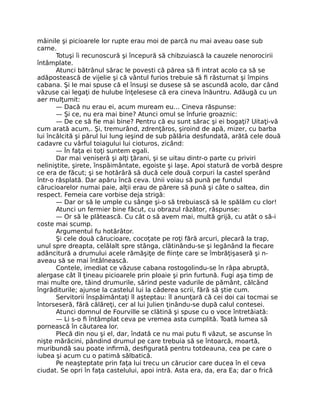 mâinile şi picioarele lor rupte erau moi de parcă nu mai aveau oase sub
carne.
Totuşi îi recunoscură şi începură să chibzuiască la cauzele nenorocirii
întâmplate.
Atunci bătrânul sărac le povesti că părea să fi intrat acolo ca să se
adăpostească de vijelie şi că vântul furios trebuie să fi răsturnat şi împins
cabana. Şi le mai spuse că el însuşi se dusese să se ascundă acolo, dar când
văzuse cai legaţi de hulube înţelesese că era cineva înăuntru. Adăugă cu un
aer mulţumit:
— Dacă nu erau ei, acum muream eu… Cineva răspunse:
— Şi ce, nu era mai bine? Atunci omul se înfurie groaznic:
— De ce să fie mai bine? Pentru că eu sunt sărac şi ei bogaţi? Uitaţi-vă
cum arată acum,. Şi, tremurând, zdrenţăros, şiroind de apă, mizer, cu barba
lui încâlcită şi părul lui lung ieşind de sub pălăria desfundată, arătă cele două
cadavre cu vârful toiagului lui cioturos, zicând:
— În faţa ei toţi suntem egali.
Dar mai veniseră şi alţi ţărani, şi se uitau dintr-o parte cu priviri
neliniştite, şirete, înspăimântate, egoiste şi laşe. Apoi statură de vorbă despre
ce era de făcut; şi se hotărâră să ducă cele două corpuri la castel sperând
într-o răsplată. Dar apăru încă ceva. Unii voiau să pună pe fundul
cărucioarelor numai paie, alţii erau de părere să pună şi câte o saltea, din
respect. Femeia care vorbise deja strigă:
— Dar or să le umple cu sânge şi-o să trebuiască să le spălăm cu clor!
Atunci un fermier bine făcut, cu obrazul râzător, răspunse:
— Or să le plătească. Cu cât o să avem mai, multă grijă, cu atât o să-i
coste mai scump.
Argumentul fu hotărâtor.
Şi cele două cărucioare, cocoţate pe roţi fără arcuri, plecară la trap,
unul spre dreapta, celălalt spre stânga, clătinându-se şi legănând la fiecare
adâncitură a drumului acele rămăşiţe de fiinţe care se îmbrăţişaseră şi n-
aveau să se mai întâlnească.
Contele, imediat ce văzuse cabana rostogolindu-se în râpa abruptă,
alergase cât îl ţineau picioarele prin ploaie şi prin furtună. Fugi aşa timp de
mai multe ore, tăind drumurile, sărind peste vadurile de pământ, călcând
îngrăditurile; ajunse la castelul lui la căderea scrii, fără să ştie cum.
Servitorii înspăimântaţi îl aşteptau: îl anunţară că cei doi cai tocmai se
întorseseră, fără călăreţi, cer al lui Julien ţinându-se după calul contesei.
Atunci domnul de Fourville se clătină şi spuse cu o voce întretăiată:
— Li s-o fi întâmplat ceva pe vremea asta cumplită. Toată lumea să
pornească în căutarea lor.
Plecă din nou şi el, dar, îndată ce nu mai putu fi văzut, se ascunse în
nişte mărăcini, pândind drumul pe care trebuia să se întoarcă, moartă,
muribundă sau poate infirmă, desfigurată pentru totdeauna, cea pe care o
iubea şi acum cu o patimă sălbatică.
Pe neaşteptate prin faţa lui trecu un cărucior care ducea în el ceva
ciudat. Se opri în faţa castelului, apoi intră. Asta era, da, era Ea; dar o frică
 