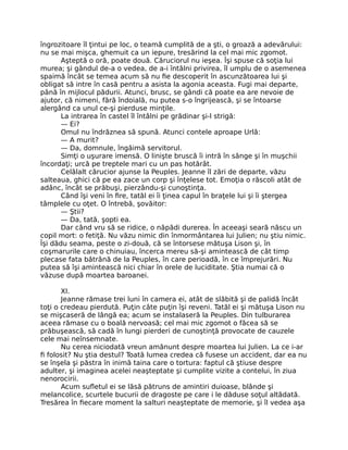îngrozitoare îl ţintui pe loc, o teamă cumplită de a şti, o groază a adevărului:
nu se mai mişca, ghemuit ca un iepure, tresărind la cel mai mic zgomot.
Aşteptă o oră, poate două. Căruciorul nu ieşea. Îşi spuse că soţia lui
murea; şi gândul de-a o vedea, de a-i întâlni privirea, îl umplu de o asemenea
spaimă încât se temea acum să nu fie descoperit în ascunzătoarea lui şi
obligat să intre în casă pentru a asista la agonia aceasta. Fugi mai departe,
până în mijlocul pădurii. Atunci, brusc, se gândi că poate ea are nevoie de
ajutor, că nimeni, fără îndoială, nu putea s-o îngrijească, şi se întoarse
alergând ca unul ce-şi pierduse minţile.
La intrarea în castel îl întâlni pe grădinar şi-l strigă:
— Ei?
Omul nu îndrăznea să spună. Atunci contele aproape Urlă:
— A murit?
— Da, domnule, îngăimă servitorul.
Simţi o uşurare imensă. O linişte bruscă îi intră în sânge şi în muşchii
încordaţi; urcă pe treptele mari cu un pas hotărât.
Celălalt cărucior ajunse la Peuples. Jeanne îl zări de departe, văzu
salteaua, ghici că pe ea zace un corp şi înţelese tot. Emoţia o răscoli atât de
adânc, încât se prăbuşi, pierzându-şi cunoştinţa.
Când îşi veni în fire, tatăl ei îi ţinea capul în braţele lui şi îi ştergea
tâmplele cu oţet. O întrebă, şovăitor:
— Ştii?
— Da, tată, şopti ea.
Dar când vru să se ridice, o năpădi durerea. În aceeaşi seară născu un
copil mort: o fetiţă. Nu văzu nimic din înmormântarea lui Julien; nu ştiu nimic.
Îşi dădu seama, peste o zi-două, că se întorsese mătuşa Lison şi, în
coşmarurile care o chinuiau, încerca mereu să-şi amintească de cât timp
plecase fata bătrână de la Peuples, în care perioadă, în ce împrejurări. Nu
putea să îşi amintească nici chiar în orele de luciditate. Ştia numai că o
văzuse după moartea baroanei.
XI.
Jeanne rămase trei luni în camera ei, atât de slăbită şi de palidă încât
toţi o credeau pierdută. Puţin câte puţin îşi reveni. Tatăl ei şi mătuşa Lison nu
se mişcaseră de lângă ea; acum se instalaseră la Peuples. Din tulburarea
aceea rămase cu o boală nervoasă; cel mai mic zgomot o făcea să se
prăbuşească, să cadă în lungi pierderi de cunoştinţă provocate de cauzele
cele mai neînsemnate.
Nu cerea niciodată vreun amănunt despre moartea lui Julien. La ce i-ar
fi folosit? Nu ştia destul? Toată lumea credea că fusese un accident, dar ea nu
se înşela şi păstra în inimă taina care o tortura: faptul că ştiuse despre
adulter, şi imaginea acelei neaşteptate şi cumplite vizite a contelui, în ziua
nenorocirii.
Acum sufletul ei se lăsă pătruns de amintiri duioase, blânde şi
melancolice, scurtele bucurii de dragoste pe care i le dăduse soţul altădată.
Tresărea în fiecare moment la salturi neaşteptate de memorie, şi îl vedea aşa
 