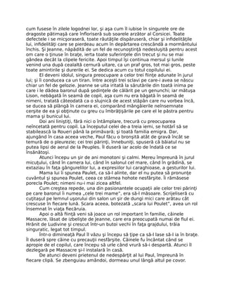 cum fusese în zilele logodnei lor, şi aşa cum îl iubise în singurele ore de
dragoste pătimaşă care înfloriseră sub soarele arzător al Corsicei. Toate
defectele i se micşoraseră, toate răutăţile dispăruseră, chiar şi infidelităţile
lui, infidelităţi care se pierdeau acum în depărtarea crescândă a mormântului
închis. Şi Jeanne, năpădită de un fel de recunoştinţă nedesluşită pentru acest
om care o ţinuse în braţe, ierta toate suferinţele din trecut şi nu se mai
gândea decât la clipele fericite. Apoi timpul îşi continua mersul şi lunile
venind una după cealaltă cernură uitare, ca un praf gros, tot mai gros, peste
toate amintirile şi durerile ei. Se dedica acum cu totul copilului ei.
El deveni idolul, singura preocupare a celor trei fiinţe adunate în jurul
lui; şi îi conducea ca un tiran. Între aceşti trei sclavi pe care-i avea se născu
chiar un fel de gelozie. Jeanne se uita iritată la sărutările din toată inima pe
care i le dădea baronul după şedinţele de călărit pe un genunchi; iar mătuşa
Lison, nebăgată în seamă de copil, aşa cum nu era băgată în seamă de
nimeni, tratată câteodată ca o slujnică de acest stăpân care nu vorbea încă,
se ducea să plângă în camera ei, comparând mângâierile neînsemnate
cerşite de ea şi obţinute cu greu cu îmbrăţişările pe care el le păstra pentru
mama şi bunicul lui.
Doi ani liniştiţi, fără nici o întâmplare, trecură cu preocuparea
neîncetată pentru copil. La începutul celei de-a treia ierni, se hotărî să se
stabilească la Roueri până la primăvară; şi toată familia emigra. Dar,
ajungând în casa aceea veche, Paul făcu o bronşită atât de gravă încât se
temură de o pleurezie; cei trei părinţi, înnebuniţi, spuseră că băiatul nu se
putea lipsi de aerul de la Peuples. Îl duseră iar acolo de îndată ce se
însănătoşi.
Atunci începu un şir de ani monotoni şi calmi. Mereu împreună în jurul
micuţului, când în camera lui, când în salonul cel mare, când în grădină, se
extaziau în faţa gângurelilor lui, a expresiilor lui caraghioase, a gesturilor lui.
Mama lui îi spunea Paulet, ca să-l alinte, dar el nu putea să pronunţe
cuvântul şi spunea Poulet, ceea ce stârnea hohote nesfârşite. Îi rămăsese
porecla Poulet; nimeni nu-i mai zicea altfel.
Cum creştea repede, una din pasionantele ocupaţii ale celor trei părinţi
pe care baronul îi numea „cele trei mame”, era să-l măsoare. Scrijeliseră cu
cuţitaşul pe lemnul uşorului din salon un şir de dungi mici care arătau cât
crescuse în fiecare lună. Scara aceea, botezată „scara lui Poulet”, avea un rol
însemnat în viaţa fiecăruia.
Apoi o altă fiinţă veni să joace un rol important în familie, câinele
Massacre, lăsat de izbelişte de Jeanne, care era preocupată numai de fiul ei.
Hrănit de Ludivine şi crescut într-un butoi vechi în faţa grajdului, trăia
singuratic, legat tot timpul.
Într-o dimineaţă Paul îl văzu şi începu să ţipe ca să-l lase să-l ia în braţe.
Îl duseră spre câine cu precauţii nesfârşite. Câinele fu încântat când se
apropie de el copilul, care începu să urle când vrură să-i despartă. Atunci îl
dezlegară pe Massacre şi-l instalară în casă.
De atunci deveni prietenul de nedespărţit al lui Paul, împreună în
fiecare clipă. Se zbenguiau amândoi, dormeau unul lângă altul pe covor.
 