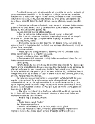 Considerându-se, prin situaţia soţului ei, prin titlul lui perfect autentic şi
prin averea considerabilă, un fel de regină a nobleţei normande, marchiza
stăpânea ca o adevărată regină, făcea ce voia, se arăta blândă sau tăioasă,
în funcţie de ocazie, certa, reabilita, felicita cu orice prilej. Când Jeanne se
duse la ea, această doamnă, după câteva cuvinte glaciale, spuse cu un ton
sec:
— Societatea se împarte în două clase: oamenii care cred în Dumnezeu
şi cei care nu cred. Primii, chiar şi cei mai umili, sunt prietenii, egalii noştri;
ceilalţi nu înseamnă nimic pentru noi.
Jeanne, simţind încotro bătea, replică:
— Dar nu poţi crede în Dumnezeu fără să te duci la biserică?
— Nu, doamnă, răspunse marchiza, credincioşii se duc să se roage în
bisericile lui Dumnezeu, aşa cum pe oameni îi găseşti în casele lor.
Jeanne, lovită, urmă:
— Dumnezeu este peste tot, doamnă. Cit despre mine, care cred din
adâncul inimii în bunătatea Lui, nu-l simt mai aproape când anumiţi preoţi se
găsesc între mine şi el.
Marchiza se ridică:
— Preotul poartă steagul bisericii, doamnă; cine nu urmează acest
steag este împotriva lui şi împotriva noastră.
Jeanne se ridicase şi ea, fremătând:
— Dumneavoastră, doamnă, credeţi în Dumnezeul unei clase. Eu cred
în Dumnezeul oamenilor cinstiţi.
Salută şi ieşi.
Ţăranii, la rândul lor, o vorbeau de rău între ei pentru că nu-l dusese pe
Paul la prima împărtăşanie. Ei nu se duceau deloc la slujbă, nu se apropiau de
sfânta împărtăşanie, sau n-o primeau decât la Paşti, după prescripţiile
formale ale bisericii; dar pentru ţânci, asta era altceva. Toţi se dădeau înapoi
în faţa îndrăznelii de a creşte un copil în afara acestei legi comune, pentru că,
oricum, Religia înseamnă Religie.
Ea văzu bine dezaprobarea lor şi se revoltă în sufletul ei faţă de toate
aceste compromisuri, de aceste aranjamente ale conştiinţei, de această
universală frică de tot, de laşitatea adâncă ce zace în toate inimile şi care
apare împopoţonată cu atâtea măşti respectabile alunei când iese la iveală,
Baronul luă conducerea studiilor lui Paul şi îl puse să înveţe latina. Jeanne n-
avea decât o dorinţă:
— Mai ales, nu-l obosi! şi se învârtea, neliniştită, pe lângă camera de
lecţii. Baronul îi interzisese să intre acolo, deoarece întrerupea în fiecare
moment învăţătura ca să întrebe:
— Nu ţi-e frig la picioare, Poulet?
Sau:
— Nu te doare capul, Poulet?
Sau îl oprea pe profesor:
— Nu-l fă să vorbească atât de mult, o să-l doară gâtul.
Îndată ce micuţul era liber, cobora să grădinărească împreună cu
mama şi mătuşa lui. Aveau acum o mare dragoste pentru cultivarea
 