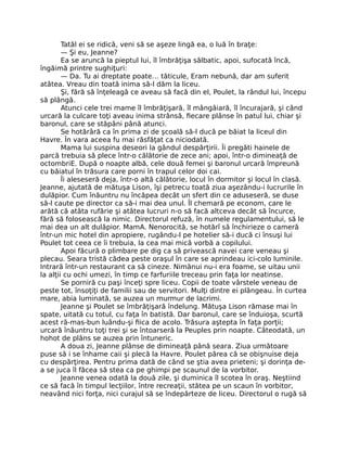 Tatăl ei se ridică, veni să se aşeze lingă ea, o luă în braţe:
— Şi eu, Jeanne?
Ea se aruncă la pieptul lui, îl îmbrăţişa sălbatic, apoi, sufocată încă,
îngăimă printre sughiţuri:
— Da. Tu ai dreptate poate… tăticule, Eram nebună, dar am suferit
atâtea. Vreau din toată inima să-l dăm la liceu.
Şi, fără să înţeleagă ce aveau să facă din el, Poulet, la rândul lui, începu
să plângă.
Atunci cele trei mame îl îmbrăţişară, îl mângâiară, îl încurajară, şi când
urcară la culcare toţi aveau inima strânsă, fiecare plânse în patul lui, chiar şi
baronul, care se stăpâni până atunci.
Se hotărâră ca în prima zi de şcoală să-l ducă pe băiat la liceul din
Havre. În vara aceea fu mai răsfăţat ca niciodată.
Mama lui suspina deseori la gândul despărţirii. Îi pregăti hainele de
parcă trebuia să plece într-o călătorie de zece ani; apoi, într-o dimineaţă de
octombriE. După o noapte albă, cele două femei şi baronul urcară împreună
cu băiatul în trăsura care porni în trapul celor doi cai.
Îi aleseseră deja, într-o altă călătorie, locul în dormitor şi locul în clasă.
Jeanne, ajutată de mătuşa Lison, îşi petrecu toată ziua aşezându-i lucrurile în
dulăpior. Cum înăuntru nu încăpea decât un sfert din ce aduseseră, se duse
să-l caute pe director ca să-i mai dea unul. Îl chemară pe econom, care le
arătă că atâta rufărie şi atâtea lucruri n-o să facă altceva decât să încurce,
fără să folosească la nimic. Directorul refuză, în numele regulamentului, să le
mai dea un alt dulăpior. MamA. Nenorocită, se hotărî să închirieze o cameră
într-un mic hotel din apropiere, rugându-l pe hotelier să-i ducă ci însuşi lui
Poulet tot ceea ce îi trebuia, la cea mai mică vorbă a copilului.
Apoi făcură o plimbare pe dig ca să privească navei care veneau şi
plecau. Seara tristă cădea peste oraşul în care se aprindeau ici-colo luminile.
Intrară într-un restaurant ca să cineze. Nimănui nu-i era foame, se uitau unii
la alţii cu ochi umezi, în timp ce farfuriile treceau prin faţa lor neatinse.
Se porniră cu paşi înceţi spre liceu. Copii de toate vârstele veneau de
peste tot, însoţiţi de familii sau de servitori. Mulţi dintre ei plângeau. În curtea
mare, abia luminată, se auzea un murmur de lacrimi.
Jeanne şi Poulet se îmbrăţişară îndelung. Mătuşa Lison rămase mai în
spate, uitată cu totul, cu faţa în batistă. Dar baronul, care se înduioşa, scurtă
acest ră-mas-bun luându-şi fiica de acolo. Trăsura aştepta în faţa porţii;
urcară înăuntru toţi trei şi se întoarseră la Peuples prin noapte. Câteodată, un
hohot de plâns se auzea prin întuneric.
A doua zi, Jeanne plânse de dimineaţă până seara. Ziua următoare
puse să i se înhame caii şi plecă la Havre. Poulet părea că se obişnuise deja
cu despărţirea. Pentru prima dată de când se ştia avea prieteni; şi dorinţa de-
a se juca îl făcea să stea ca pe ghimpi pe scaunul de la vorbitor.
Jeanne venea odată la două zile, şi duminica îl scotea în oraş. Neştiind
ce să facă în timpul lecţiilor, între recreaţii, stătea pe un scaun în vorbitor,
neavând nici forţa, nici curajul să se îndepărteze de liceu. Directorul o rugă să
 