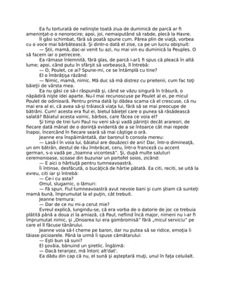 Ea fu torturată de nelinişte toată ziua de duminică de parcă ar fi
ameninţat-o o nenorocire; apoi, joi, nemaiputând să rabde, plecă la Havre.
Îl găsi schimbat, fără să poată spune cum. Părea plin de viaţă, vorbea
cu o voce mai bărbătească. Şi dintr-o dată el zise, ca pe un lucru obişnuit:
— Ştii, mamă, dac-ai venit tu azi, nu mai vin eu duminică la Peuples. O
să facem iar o petrecere.
Ea rămase înlemnită, fără glas, de parcă i-ar1 fi spus că pleacă în altă
lume; apoi, când putu în sfârşit să vorbească, îl întrebă:
— O, Poulet, ce ai? Spune-mi, ce se întâmplă cu tine?
El o îmbrăţişa râzând:
— Nimic, mamă, nimic. Mă duc să mă distrez cu prietenii, cum fac toţi
băieţii de vârsta mea.
Ea nu găsi ce să-i răspundă şi, când se văzu singură în trăsură, o
năpădiră nişte idei aparte. Nu-l mai recunoscuse pe Poulet al ei, pe micul
Poulet de odinioară. Pentru prima dată îşi dădea scama că el crescuse, că nu
mai era al ei, că avea să-şi trăiască viaţa lui, fără să se mai preocupe de
bătrâni. Cum! acesta era fiul ei, bietul băieţel care o punea să răsădească
salată? Băiatul acesta voinic, bărbos, care făcea ce voia el?
Şi timp de trei luni Paul nu veni să-şi vadă părinţii decât arareori, de
fiecare dată mânat de o dorinţă evidentă de a se întoarce cât mai repede
înapoi, încercând în fiecare seară să mai câştige o oră.
Jeanne era înspăimântată, dar baronul b consola mereu:
— Lasă-l în voia lui, băiatul are douăzeci de ani! Dar, într-o dimineaţă,
un om bătrân, destul de rău îmbrăcat, ceru, într-o franceză cu accent
german, s-o vadă pe „toamna vicontesă”. Şi, după multe saluturi
ceremonioase, scoase din buzunar un portofel soios, zicând:
— E aici o hârtiuţă pentru tumneavoastră.
Îi întinse, desfăcută, o bucăţică de hârtie pătată. Ea citi, reciti, se uită la
evreu, citi iar şi întrebă:
— Ce-i cu asta?
Omul, slugarnic, o lămuri:
— Fă spun. Fiul tumneavoastră avut nevoie bani şi cum ştiam că sunteţi
mamă bună, împrumutat la el puţin, cât trebuit.
Jeanne tremura:
— Dar de ce nu mi-a cerut mie?
Evreul explică, lungindu-se, că era vorba de o datorie de joc ce trebuia
plătită până a doua zi la amiază, că Paul, nefiind încă major, nimeni nu i-ar fi
împrumutat nimic, şi „Onoarea lui era gombromisă” fără „micul serviciu” pe
care el îl făcuse tânărului.
Jeanne voia să-l cheme pe baron, dar nu putea să se ridice, emoţia îi
tăiase picioarele. Până la urmă îi spuse cămătarului:
— Eşti bun să suni?
El şovăia, bănuind un şiretlic. Îngăimă:
— Dacă teranjez, mă întorc alt'dat'.
Ea dădu din cap că nu, el sună şi aşteptară muţi, unul în faţa celuilalt.
 