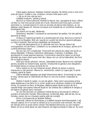 Când apăru baronul, înţelese imediat situaţia. Pe hârtie scria o mie cinci
sute de franci. Îi plăti o mie, zicându-i omului între patru ochi:
— Să nu te mai văd pe aici!
Celălalt mulţumi, salută şi plecă.
Bunicul şi mama plecară imediat la Havre; dar, ajungând la liceu, aflară
că Paul nu mai trecuse pe acolo de o lună. Directorul primise patru scrisori
semnate cu, numele Jeanne în care se anunţa că elevul este bolnav, şi i se
dădeau veşti despre el. Fiecare scrisoare era însoţită de un certificat medical,
bineînţeles fals.
Se uitară unii la alţii, dărâmaţi.
Directorul, dezolat, îi conduse la comisariatul de poliţie. Cei doi părinţi
dormiră la hotel.
A doua zi îl găsiră pe tânăr la o prostituată din oraş. Bunicul şi mama îl
luară cu ei la Peuples, fără să-i spună un cuvânt tot drumul. Jeanne plângea
cu faţa în batistă. Paul privea nepăsător pe fereastră.
În opt zile descoperiră că, în ultimele trei luni, făcuse datorii de
cincisprezece mii de franci. Creditorii nu se arătară de la început, ştiind că în
curând devenea major.
Nu avu loc nici o explicaţie. Încercară să-l aducă pe calea cea bună cu
duhul blândeţii. Îi făceau mâncăruri delicioase, îl alintau, îl răsfăţau. Era
primăvară în ciuda spaimei Jeannei, îi închiriară o barcă la Yport ca să facă
plimbări pe mare când avea chef. Nu-i lăsau nici un cal la îndemână, de frică
să nu fugă la Havre.
Paul era mereu plictisit, nervos, câteodată brutal. Baronul era neliniştit
pentru studiile lui neterminate. Jeanne, înnebunită la gândul unei despărţiri,
se întreba totuşi ce aveau să facă din el.
Într-o seară nu se mai întoarse acasă. Aflară că ieşise cu barca,
împreună cu doi pescari. Mama lui, nenorocită, coborî cu capul gol, în plină
noapte, până le Yport.
Câţiva bărbaţi aşteptau pe plajă întoarcerea bărcii. O luminiţă se văzu
în larg; venea spre ei clătinându-se Paul nu mai era la bord. Coborâse la
Havre.
Poliţia îl căută în zadar, nu era de găsit,. Fata care-l ascunsese prima
dată dispăruse şi ea fără nici o urmă, după ce-şi vânduse mobila şi îşi plătise
chiria. În camera lui Paul, la Peuples, dădură peste două scrisori de la a-
ceastă fiinţă care părea nebună după el. Ea vorbea de o călătorie în Anglia şi
de faptul că găsise banii necesari.
Iar cei trei locuitori ai castelului trăiră tăcuţi şi întunecaţi în infernul
sumbru al torturilor morale. Părul Jeannei, încărunţit deja, albi de tot. Ea se
întreba, naivă, de ce o loveşte soarta atât de cumplit.
Primi o scrisoare,de la abatele Tolbiac:
Doamnă, mânia lui Dumnezeu s-a abătut asupra dumneavoastră. I-aţi
refuzat copilul; El vi l-a luat la rândul lui şi l-a aruncat unei stricate. Nu vreţi
să ridicaţi ochii la acest semn ceresc? Bunătatea Domnului nu are margini.
Poate că vă va ierta dacă vă veţi întoarce să îngenuncheaţi în faţa lui. Eu sunt
 