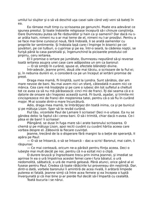 umilul lui slujitor şi o să vă deschid uşa casei sale când veţi veni să bateţi în
ea.
Ea rămase mult timp cu scrisoarea pe genunchi. Poate era adevărat ce
spunea preotul. Şi toate îndoielile religioase începură să-i chinuie conştiinţa.
Oare Dumnezeu putea să fie răzbunător şi hain ca şi oamenii? Dar dacă nu s-
ar arăta hain, nimeni nu s-ar mai teme de el, nimeni nu l-ar proslăvi. Pentru a
se face mai bine cunoscut nouă, fără îndoială, li se arată oamenilor cu
propriile lor sentimente. Şi îndoiala laşă care-i împinge în biserici pe cei
şovăitori, pe cei tulburi, o cuprinse şi pe ea. Într-o seară, la căderea nopţii, se
furişă până la casa parohială şi, îngenunchind la picioarele preotului cel
pirpiriu, ceru iertarea.
El îi promise o iertare pe jumătate, Dumnezeu neputând să-şi reverse
toată iertarea asupra unei case care adăpostea un om ca baronul:
— O să simţiţi în curând, spuse el, efectele blândeţii divine.
Într-adevăr, Jeanne primi, două zile mai târziu, o scrisoare de la fiul ei;
şi, în nebunia durerii ei, o consideră ca pe un început al iertării promise de
preot.
Draga mea mamă, fii liniştită, sunt la Londra. Sunt sănătos, dar am
mare nevoie de bani. Nu mai avem nici un sfanţ, câteodată n-avem nici ce
mânca. Cea care mă însoţeşte şi pe care o iubesc din tot sufletul a cheltuit
tot ce avea ca să nu mă părăsească: cinci mii de franci. Îţi dai seama că e o
datorie de onoare să-i înapoiez această sumă. Fii bună, aşadar, şi trimite-mi
cincisprezece mii de franci din moştenirea tatei, pentru că o să fiu în curând
major. M-ai scoate dintr-o mare încurcătură.
Adio, draga mea mamă, te îmbrăţişez din toată inima, ca şi pe bunicul
şi pe mătuşa Lison. Sper să te revăd curând.
Fiul tău, vicontele Paul de Lamare îi scrisese! Deci n-o uitase. Ea nu se
gândea deloc la faptul că-i cerea bani. O să-i trimită, chiar dacă n-avea. Ce-i
păsa ei de bani! îi scrisese!
Plângând, se duse în fuga mare să-i arate baronului scrisoarea. O
chemă şi pe mătuşa Lison, apoi reciti cuvânt cu cuvânt hârtia aceea care
vorbea despre el. Zăboviră la fiecare cuvinţel.
Jeanne, trecând de la o disperare fără margini la o beţie de speranţă, II
apăra pe Paul:
— O să se întoarcă, o să se întoarcă – dac-a scris! Baronul, mai calm, îi
răspunse:
— Ce mai contează, oricum ne-a părăsit pentru fiinţa aceea. Deci o
iubeşte mai mult decât pe noi, pentru că n-a ezitat nici o clipă.
O durere bruscă şi îngrozitoare trecu prin inima Jeannei, şi imediat se
aprinse în ea o ură împotriva acestei femei care-i fura băiatul, o ură
nedomolită, sălbatică, o ură de mamă geloasă. Până atunci, orice gând al ei
fusese pentru Paul. Credea că toate rătăcirile lui proveneau din neştiinţă. Dar,
dintr-o dată, vorbele baronului îi amintiră de acea rivală, îi arătară limpede
puterea ei fatală. Jeanne simţi că între acea femeie şi ea începea o luptă
înverşunată şi că mai bine şi-ar pierde fiul decât să-l împartă cu cealaltă.
Toată bucuria i se nărui.
 