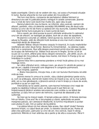 toate avantajele. Când o să ne vedem din nou, voi avea o frumoasă situaţie
în lume. Numai afacerile te mai scot astăzi din încurcătură”.
Trei luni mai târziu, compania de pacheboturi dădea faliment şi
directorul era dat în judecată pentru nereguli în actele comerciale. Jeanne
avu o criză de nervi care dură mai multe ore, apoi căzu la pat.
Baronul plecă din nou la Havre, se informă, văzu avocaţi, oameni de
afaceri, portărei, văzu că datoriile societăţii DELAMARE erau de două sute
treizeci şi cinci de mii de franci şi ipotecă din nou bunurile, Castelul Peuples şi
cele două ferme fură evaluate la o mare sumă de bani.
Într-o seară, pe când punea la punct ultimele amănunte în cabinetul
unui om de afaceri, se rostogoli pe podea, lovit de un atac de apoplexie.
Pe Jeanne o anunţă un călăreţ. Când ajunse ea, baronul era mort. Îl
aduse la Peuples, atât de sfârşită încât durerea ei era mai mult o stare de
neputinţă decât de disperare.
Abatele Tolbiac refuză intrarea corpului în biserică, în ciuda implorărilor
nesfârşite ale celor două femei. Baronul fu înmormântat _ la căderea nopţii,
fără nici o ceremonie. Paul află despre eveniment printr-unul din agenţii care
se ocupau de falimentul lui. Stătea încă ascuns în Anglia. Scrise ca să se
scuze că n-a venit, aflând prea târziu despre nenorocire. „De altfel, acum, că
m-ai scăpat din încurcătură, draga mea mamă, mă întorc în Franţa şi te voi
îmbrăţişa în curând.”
Jeanne trăia într-o asemenea pierdere a minţii încât părea că nu mai
înţelege nimic.
Iar către sfârşitul iernii, mătuşa Lison, pe atunci în vârstă de şaizeci şi
opt de ani, căpătă o bronşită care degenera în congestie pulmonară.
Muri liniştită, şoptind:
— Biata mea Jeanne, micuţa mea, o să-i cer bunului Dumnezeu să aibă
milă de tine.
Jeanne merse în urma ei la cimitir, văzu căzând pământul peste sicriu,
şi, cum se prăbuşea, dorind din toată inima să moară şi ea, să nu mai sufere
atât, să nu mai gândească, o ţărancă voinică o luă în braţe şi o duse de acolo,
purtând-o ca pe un copil mic.
Întorcându-se la castel, Jeanne, care tocmai încheiase cinci nopţi de
veghe la căpătâiul mătuşii Lison, se lăsă pusă în pat fără să i se
împotrivească ţărăncii aceleia necunoscute care umbla cu ea blând dar
autoritar; şi căzu într-un somn de neînvins, cuprinsă de oboseală şi de
suferinţă.
Se trezi pe la miezul nopţii. O lampă ardea pe cămin. O femeie dormea
într-un fotoliu. Cine era? Nu o recunoştea şi căuta, aplecându-se peste
marginea patului, să-i zărească trăsăturile, la lumina mişcătoare a şuviţei
care plutea în ulei, într-un pahar de bucătărie.
I se părea totuşi că mai văzuse faţa aceea. Dar când? Unde? Femeia
dormea liniştit, cu capul lăsat pe umăr, cu boneta căzută pe jos. Putea să
aibă vreo patruzeci, patruzeci şi cinci de ani. Era voinică, roşie în obraji,
puternică. Mâinile ei mari atârnau de-o parte şi de alta a scaunului. Pârul îi
 