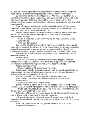 era cărunt. Jeanne o privea cu încăpăţânare în acea tulburare a minţii de
după trezirea din somnul înfrigurat care urmează marilor nenorociri.
Cu siguranţă că mai văzuse faţa aceea! Altădată? De curând? Nu-şi
amintea nimic, iar gândul o zbuciuma, o enerva. Se ridică încetişor ca să se
uite mai de aproape la femeia adormită şi se duse spre ea în vârful
picioarelor. Era cea care o ridicase, la cimitir, apoi o culcase, îşi amintea totul
ca prin ceaţă.
Oare o întâlnise mai demult, în altă perioadă a vieţii ei? Sau poate
credea că o recunoaşte numai cu amintirea întunecată a ultimei zile? Dar
cum de era a-colo, în camera ei? Pentru ce?
Femeia deschise ochii, o zări pe Jeanne şi se ridică dintr-o dată. Erau
Una în faţa celeilalte, atât de aproape încât piepturile li se atingeau.
Necunoscuta mormăi:
— Cum! V-aţi sculat! O să vă îmbolnăviţi din nou. Culcaţi-vă înapoi.
Jeanne întrebă:
— Cine eşti dumneata?
Dar femeia, deschizând braţele, o cuprinse, o ridică din nou, o purtă
spre pat, cu o putere de bărbat. Şi cum o punea înapoi cu grijă pe cearşafuri,
aplecată, aproape culcată peste Jeanne, se puse pe plâns, sărutând-o
înnebunită pe obraji, pe păr, pe ochi, udându-i faţa în lacrimi, bolborosind:
— Biata mea stăpână, don'şoară Jeanne, biata mea stăpână, nu mă
recunoaşteţi deloc?
Jeanne strigă:
— Rosalie, fata mea! şi, încolăcindu-şi bona cu braţele, o sărută,
strângând-o lângă ea. Suspinau amândouă, strâns lipite una de cealaltă,
amestecându-şi lacrimile, neputând să-şi mai desprindă braţele.
Rosalie se linişti prima:
— Haide, trebuie să fiţi cuminte, să nu răciţi.
Şi adună cuverturile, le aşeză, puse din nou perna sub capul fostei ei
stăpâne care continua să gâfâie, cutremurată de vechile amintiri care îi
apăruseră în suflet. Până la urmă întrebă:
— Cum de te-ai întors, biata mea fată? Rosalie răspunse:
— La naiba, doar nu era să vă las aşa singură, tocmai acum!
Jeanne urmă:
— Aprinde o luminare, să te pot vedea.
Şi când lumina fu adusă pe măsuţa de noapte se uitară lung una la
cealaltă, fără un cuvânt. Apoi Jeanne, întinzând mâna fostei sale bone, şopti:
— Nu te-aş fi recunoscut niciodată, fata mea, te-ai schimbat mult, ştii,
dar eu m-am schimbat încă şi mai mult!
Şi Rosalie, uitându-se la femeia, aceea cu păr alb, slabă şi trecută, pe
care o lăsase tânăra, frumoasă şi fragedă, răspunse;
— E adevărat că v-aţi schimbat, doamnă Jeanne, mai mult decât
credeam. Dar gândiţi-vă că au trecut douăzeci şi patru de ani de când nu ne-
am văzut.
Şi tăcură, gândindu-se din nou. Jeanne îngăimă, într-un târziu:
— Măcar ai fost fericită?
 