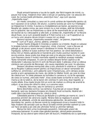 După amiază baroana o lua de la capăt, dar fără tragere de inimă, cu
pauze mai lungi, moţăind chiar câte o oră pe un şezlong care i se aducea din
casă. Ea numea toată plimbarea „exerciţiul meu”, aşa cum spunea
„hipertrofia mea”.
Un medic consultat cu zece ani în urmă vorbise de hipertrofie pentru că
ea îi spusese că se sufocă. De atunci, cuvântul acesta pe care nu-l înţelegea i
se înţepenise în minte. Îi punea cu încăpăţânare pe baron, pe Jeanne şi pe
Rosalie să-i pipăie inima, pe care nimeni nu o mai simţea, atât de înfundată
era în grăsime; dar se împotrivea cu tărie să fie examinată de un alt medic,
de teamă să nu-i descopere şi alte boli, şi vorbea de „hipertrofia ei” la fiecare
două fraze, ca şi cum această boală ar fi fost numai a ei, i-ar fi aparţinut ca
un lucru unic asupra căruia nimeni n-avea nici un drept.
Baronul spunea „hipertrofia nevestei mele”, iar Jeanne „hipertrofia
mamei” cum ar fi spus „rochia, pălăria, umbrela”.
Fusese foarte drăguţă în tinereţe şi subţire ca o trestie. După ce valsase
în braţele tuturor uniformelor imperiului, citise „Corinne”, care o făcuse să
plângă; şi de atunci acest roman îi rămăsese în minte. Pe măsură ce se
îngrăşase, sufletul ei luase avânturi tot mai poetice; iar când obezitatea o
ţintui într-un fotoliu gândurile ei hoinăriră prin multe aventuri tandre în care
ea era eroina. Avea unele mai dragi pe care şi le aducea mereu în visuri, aşa
cum flaşneta căreia îi învârţi manivela repetă la nesfârşit aceeaşi melodie.
Toate romanele siropoase, în care se vorbea despre femei captive şi de
rândunele îi aduceau lacrimi în ochi de fiecare dată; îi plăceau chiar şi câteva
cântece cam picante de Beranger, din cauza regretelor pe care i le aduceau.
Deseori rămânea nemişcată câte o oră, pierdută în visările ei. Castelul
de la Peuples îi plăcea enorm pentru că împrumuta un decor romanelor din
sufletul ei, amintindu-i, prin pădurile care-l împrejmuiau, prin câmpia aceea
pustie şi prin apropierea de mare, de cărţile lui Walter Scott, pe care le citea
de câteva luni. În zilele ploioase se închidea în camera ei, ca să fie aproape
de ceea ce numea „relicvele mele”, Erau acolo toate scrisorile ei vechi, de la
mama şi de la tatăl ei, de la baron din vremea în care erau doar logodiţi, şi
multe altele. Erau toate ţinute într-un scrin de mahon cu sfincşi de aramă la
colţuri; şi ea zicea din când în când, cu o anume voce:
— Rosalie, fata mea, adu-mi sertarul cu amintiri.
Bona deschidea scrinul, lua sertarul, îl punea pe un scaun lângă
baroană, spre ea; baroana începea să citească încet scrisorile, lăsând să-i
cadă câte o lacrimă deasupra lor, când şi când.
Câteodată Jeanne o înlocuia pe Rosalie şi o plimba pe mama ei, care îi
povestea amintiri de când era copilă. Tânăra fată se regăsea în aceste
poveşti de altădată, uimită de asemănarea gândurilor, de potrivirea
dorinţelor lor, pentru că fiecare inimă îşi imaginează că ea a tresărit întâi în
faţa mulţimii de senzaţii care au făcut să bată inimile primilor oameni şi care
vor face să bată şi pe cele ale ultimelor femei şi ultimilor bărbaţi.
Mersul lor lent urma încetineala povestirii, întreruptă uneori de
sufocarea baroanei; în acele clipe gândul Jeaniţei, sărind peste povestea
începută, îşi lua zborul spre viitorul plin de bucurii, îmbătându-se cu speranţe.
 