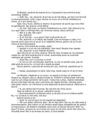Şi Rosalie, şovăind de teamă să nu-i trezească vreo amintire prea
dureroasă, bâlbâi:
— DaR. Da… da, doamnă. N-am de ce să mă plâng, am fost mai fericită
ca dumneavoastră, asta-i sigur. Numai un lucru mi-a stricat întotdeauna
inima: că n-am rămas aici…
Apoi, tăcu brusc, dându-şi seama că ajunsese să spună aşa ceva fără
să gândească. Dar Jeanne urmă blând:
— Ce vrei, fata mea, nu facem întotdeauna ce vrem. Eşti văduvă şi tu,
nu-i aşa? Apoi o nelinişte făcu să-i tremure vocea, când continuă:
— Mai ai şi alţI. Alţi copii?
— Nu, doamnă.
— Şi el, fiul tău… ce a ajuns? Eşti mulţumită de el?
— Da, doamnă, e un flăcău de treabă, care munceşte cu sârg. S-a
însurat acum şase luni şi acum ia în stăpânire ferma, pentru că eu m-am
întors la dumneavoastră.
Jeanne, tremurând de emoţie, şopti:
— Aşadar n-o să mă mai părăseşti, fata mea? Rosalie zise repede:
— Nu, doamnă, m-am hotărât dinainte.
Apoi tăcură iar un timp. Jeanne, fără să vrea, începea iar să compare
vieţile lor, dar fără amărăciune în inimă, resemnată acum la cruzimile
nedrepte ale soartei. Întrebă:
— Soţul tău cum s-a purtat cu tine?
— O, era un om cumsecade, doamnă, nu era un pierde-vară, ştia să
aibă grijă de lucrul lui. A murit de o boală de piept.
Atunci Jeanne, cuprinsă de nevoia de a şti, continuă, aşezându-se în
pat:
— Haide, povesteşte-mi totul, fata mea, toată viaţa ta. O să-mi facă
bine.
Iar Rosalie, trăgându-şi un scaun, se aşeză şi începu să vorbească
despre ea, despre casa ei, despre lumea ei, intrând în amănuntele mărunte
care le sunt dragi oamenilor de la ţară. Îi descrise curtea, râzând câteodată
de lucrurile deja trecute care-i aminteau de clipele fericite, ridicând puţin
câte puţin vocea, ca o fermieră ce era obişnuită să poruncească. Sfârşi prin a
spune:
— O, am strâns bani frumoşi. Nu mă tem de nimic acum.
Apoi se tulbură iar şi spuse, coborând vocea:
— Dumneavoastră vă datorez totul, şi să ştiţi că nu-mi trebuie leafă!
Nu, nu! Şi dacă nu mă vreţi, mă duc!
Jeanne spuse şi ea:
— Doar nu vrei să spui că mă slujeşti pe degeaba?
— Păi cum altfel, doamnă. Bani. Să-mi daţi bani! Dar eu am câţi aveţi şi
dumneavoastră. Ştiţi măcar ce vă rămâne după toate mâzgăliturile de ipoteci
şi împrumuturi, de dobânzi neplătite care cresc la fiecare termen? Ştiţi? nu,
aşa-i? Ei bine, vă spun eu că n-aveţi nici zece mii de livre venit! Nici zece mii,
ascultaţi bine! Dar o să aranjez eu totul, şi încă repede.
 
