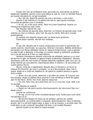 Începu din nou să vorbească tare, pornindu-se, enervându-se pentru
dobânzile neplătite, pentru ruina care bătea la uşă. Şi, cum un zâmbet flutura
pe buzele stă-pânei ei, strigă revoltată:
— Nu-i de râs, doamnă, pentru că cine n-are bani, n-are nimic.
Jeanne îi luă mâinile şi i le păstră într-ale ei; apoi spuse încetişor,
torturată de gândul care o urmărea:
— O! eu, eu n-am avut noroc. Totul mi-a fost împotrivă. Soarta s-a
înverşunat împotriva vieţii mele.
Dar Rosalie clătină din cap:
— Nu trebuie să spuneţi asta, doamnă, nu trebuie să spuneţi asta. V-aţi
măritat cu cine nu trebuia, asta-i tot. Nu aşa te măriţi, fără să-ţi cunoşti
pretendentul.
Şi vorbiră mai departe despre ele, ca două bune prietene.
Când răsări soarele, ele tot mai vorbeau.
XII.
În opt zile, Rosalie luă în mână conducerea lucrurilor şi oamenilor din
castel. Jeanne, resemnată, se supunea, fără să-i mai pese. Slăbită, ţârâindu-şi
picioarele cum făcea altădată mama ei, ieşea la braţul bonei, care o plimba
cu paşi înceţi, o dojenea, o încuraja cu cuvinte repezi şi iubitoare, purtându-
se cu ea de parcă ar fi fost un copil bolnav.
Vorbeau întotdeauna despre vremurile de altădată, Jeanne cu un nod
de lacrimi în gât, iar Rosalie cu glasul liniştit al ţăranilor nepăsători. Vechea
servitoare vorbi de mai multe ori despre datoriile neplătite; apoi ceru să i se
arate hârtiile pe care Jeanne, nepricepută deloc în afaceri, i le ascundea din
ruşine pentru fiul ei.
Atunci, timp de o săptămână, Rosalie făcu în fiecare zi un drum la
notarul din Fecamp, pe care-l cunoştea, ca să o lămurească. Apoi, într-o
seară, după ce o culcă pe stăpâna ei, se aşeză la capătul patului şi spuse
dintr-o dată:
— Acum că v-aţi culcat, doamnă, o să stăm de vorbă. Şi îi spuse care
era situaţia. După ce plătea totul, Jeannei îi mai rămânea o rentă de şapte-
opt mii de franci. Nimic mai mult. Jeanne răspunse:
— Ce vrei, fata mea, ştiu prea bine că n-o s-o mai duc mult. Atât o să-
mi ajungă.
Dar Rosalie se supără:
— Poate că-i de ajuns pentru dumneavoastră, dar domnului Paul nu-i
lăsaţi nimic?
Jeanne se cutremura:
— Te rog, nu-mi mai vorbi niciodată despre asta. Sufăr prea mult când
mă gândesc la el…
— Ba tocmai despre el vreau să vă vorbesc, pentru că, vedeţi
dumneavoastră, nu sunteţi deloc curajoasă, doamnă Jeanne. Face el destule
prostii, dar n-o să facă toată viaţa; şi apoi, o să se însoare, o să aibă copii. De
unde bani ca să-i crească? Ascultaţi-mă bine: o să vindeţi Peuples!
Jeanne tresări şi se ridică în capul oaselor:
 