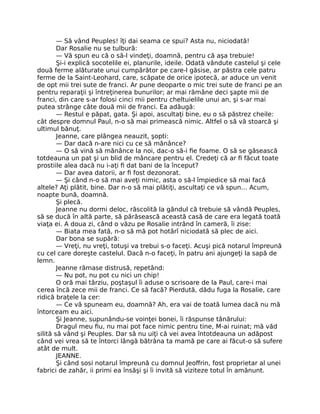 — Să vând Peuples! îţi dai seama ce spui? Asta nu, niciodată!
Dar Rosalie nu se tulbură:
— Vă spun eu că o să-l vindeţi, doamnă, pentru că aşa trebuie!
Şi-i explică socotelile ei, planurile, ideile. Odată vândute castelul şi cele
două ferme alăturate unui cumpărător pe care-l găsise, ar păstra cele patru
ferme de la Saint-Leohard, care, scăpate de orice ipotecă, ar aduce un venit
de opt mii trei sute de franci. Ar pune deoparte o mic trei sute de franci pe an
pentru reparaţii şi întreţinerea bunurilor; ar mai rămâne deci şapte mii de
franci, din care s-ar folosi cinci mii pentru cheltuielile unui an, şi s-ar mai
putea strânge câte două mii de franci. Ea adăugă:
— Restul e păpat, gata. Şi apoi, ascultaţi bine, eu o să păstrez cheile:
cât despre domnul Paul, n-o să mai primească nimic. Altfel o să vă stoarcă şi
ultimul bănuţ.
Jeanne, care plângea neauzit, şopti:
— Dar dacă n-are nici cu ce să mănânce?
— O să vină să mănânce la noi, dac-o să-i fie foame. O să se găsească
totdeauna un pat şi un blid de mâncare pentru el. Credeţi că ar fi făcut toate
prostiile alea dacă nu i-aţi fi dat bani de la început?
— Dar avea datorii, ar fi fost dezonorat.
— Şi când n-o să mai aveţi nimic, asta o să-l împiedice să mai facă
altele? Aţi plătit, bine. Dar n-o să mai plătiţi, ascultaţi ce vă spun… Acum,
noapte bună, doamnă.
Şi plecă.
Jeanne nu dormi deloc, răscolită la gândul că trebuie să vândă Peuples,
să se ducă în altă parte, să părăsească această casă de care era legată toată
viaţa ei. A doua zi, când o văzu pe Rosalie intrând în cameră, îi zise:
— Biata mea fată, n-o să mă pot hotărî niciodată să plec de aici.
Dar bona se supără:
— Vreţi, nu vreţi, totuşi va trebui s-o faceţi. Acuşi pică notarul împreună
cu cel care doreşte castelul. Dacă n-o faceţi, în patru ani ajungeţi la sapă de
lemn.
Jeanne rămase distrusă, repetând:
— Nu pot, nu pot cu nici un chip!
O oră mai târziu, poştaşul îi aduse o scrisoare de la Paul, care-i mai
cerea încă zece mii de franci. Ce să facă? Pierdută, dădu fuga la Rosalie, care
ridică braţele la cer:
— Ce vă spuneam eu, doamnă? Ah, era vai de toată lumea dacă nu mă
întorceam eu aici.
Şi Jeanne, supunându-se voinţei bonei, îi răspunse tânărului:
Dragul meu fiu, nu mai pot face nimic pentru tine, M-ai ruinat; mă văd
silită să vând şi Peuples. Dar să nu uiţi că vei avea întotdeauna un adăpost
când vei vrea să te întorci lângă bătrâna ta mamă pe care ai făcut-o să sufere
atât de mult.
JEANNE.
Şi când sosi notarul împreună cu domnul Jeoffrin, fost proprietar al unei
fabrici de zahăr, ii primi ea însăşi şi îi invită să viziteze totul în amănunt.
 
