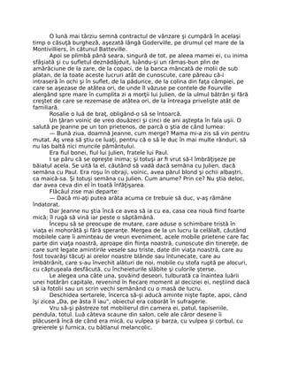 O lună mai târziu semnă contractul de vânzare şi cumpără în acelaşi
timp o căsuţă burgheză, aşezată lângă Goderville, pe drumul cel mare de la
Montivilliers, în cătunul Batteville.
Apoi se plimbă până seara, singură de tot, pe aleea mamei ei, cu inima
sfâşiată şi cu sufletul deznădăjduit, luându-şi un rămas-bun plin de
amărăciune de la zare, de la copaci, de la banca mâncată de molii de sub
platan, de la toate aceste lucruri atât de cunoscute, care păreau că-i
intraseră în ochi şi în suflet, de la pădurice, de la colina din faţa câmpiei, pe
care se aşezase de atâtea ori, de unde îl văzuse pe contele de Fourville
alergând spre mare în cumplita zi a morţii lui Julien, de la ulmul bătrân şi fără
creştet de care se rezemase de atâtea ori, de la întreaga privelişte atât de
familiară.
Rosalie o luă de braţ, obligând-o să se întoarcă.
Un ţăran voinic de vreo douăzeci şi cinci de ani aştepta în fala uşii. O
salută pe Jeanne pe un ton prietenos, de parcă o ştia de când lumea:
— Bună ziua, doamnă Jeanne, cum merge? Mama mi-a zis să vin pentru
mutat. Aş vrea să ştiu ce luaţi, pentru că o să le duc în mai multe rânduri, să
nu las baltă nici muncile pământului.
Era fiul bonei, fiul lui Julien, fratele lui Paul.
I se păru că se opreşte inima; şi totuşi ar fi vrut să-l îmbrăţişeze pe
băiatul acela. Se uită la el, căutând să vadă dacă semăna cu Julien, dacă
semăna cu Paul. Era roşu în obraji, voinic, avea părul blond şi ochii albaştri,
ca maică-sa. Şi totuşi semăna cu Julien. Cum anume? Prin ce? Nu ştia deloc,
dar avea ceva din el în toată înfăţişarea.
Flăcăul zise mai departe:
— Dacă mi-aţi putea arăta acuma ce trebuie să duc, v-aş rămâne
îndatorat.
Dar Jeanne nu ştia încă ce avea să ia cu ea, casa cea nouă fiind foarte
mică; îl rugă să vină iar peste o săptămână.
Începu să se preocupe de mutare, care aduse o schimbare tristă în
viaţa ei mohorâtă şi fără speranţe. Mergea de la un lucru la celălalt, căutând
mobilele care îi aminteau de vreun eveniment, acele mobile prietene care fac
parte din viaţa noastră, aproape din fiinţa noastră, cunoscute din tinereţe, de
care sunt legate amintirile vesele sau triste, date din viaţa noastră, care au
fost tovarăşi tăcuţi ai orelor noastre blânde sau întunecate, care au
îmbătrânit, care s-au învechit alături de noi, mobile cu stofa ruptă pe alocuri,
cu căptuşeala desfăcută, cu încheieturile slăbite şi culorile şterse.
Le alegea una câte una, şovăind deseori, tulburată ca înaintea luării
unei hotărâri capitale, revenind în fiecare moment al deciziei ei, neştiind dacă
să ia fotolii sau un scrin vechi semănând cu o masă de lucru.
Deschidea sertarele, încerca să-şi aducă aminte nişte fapte, apoi, când
îşi zicea „Da, pe ăsta îl iau”, obiectul era coborât în sufragerie.
Vru să-şi păstreze tot mobilierul din camera ei, patul, tapiseriile,
pendula, totul. Luă câteva scaune din salon, cele ale căror desene îi
plăcuseră încă de când era mică, cu vulpea şi barza, cu vulpea şi corbul, cu
greierele şi furnica, cu bâtlanul melancolic.
 