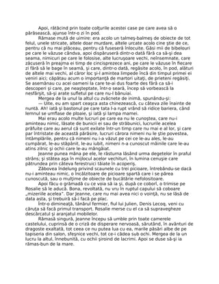 Apoi, rătăcind prin toate colţurile acestei case pe care avea să o
părăsească, ajunse într-o zi în pod.
Rămase mută de uimire: era acolo un talmeş-balmeş de obiecte de tot
felul, unele stricate, altele doar murdare, altele urcate acolo cine ştie de ce,
pentru că nu mai plăceau, pentru că fuseseră înlocuite. Găsi mii de bibelouri
pe care le văzuse cândva, apoi dispăruseră dintr-o dată fără ca să-şi dea
seama, nimicuri pe care le folosise, alte lucruşoare vechi, neînsemnate, care
zăcuseră în preajma ei timp de cincisprezece ani, pe care le văzuse în fiecare
zi fără să le bage în seamă, şi care, dintr-o dată, regăsite acolo, în pod, alături
de altele mai vechi, al căror loc şi-l amintea limpede încă din timpul primei ei
veniri aici; căpătau acum o importanţă de martori uitaţi, de prieteni regăsiţi.
Se asemănau cu acei oameni la care te-ai dus foarte des fără ca să-i
descoperi şi care, pe neaşteptate, într-o seară, încep să vorbească la
nesfârşit, să-şi arate sufletul pe care nu-l bănuiai.
Mergea de la unul la altul cu zvâcnete de inimă, spunându-şi:
— Uite, eu am spart ceaşca asta chinezească, cu câteva zile înainte de
nuntă. Ah! iată şi bastonul pe care tata l-a rupt vrând să ridice bariera, când
lemnul se umflase de ploaie, şi iată şi lampa mamei.
Mai erau acolo multe lucruri pe care ea nu le cunoştea, care nu-i
aminteau nimic, lăsate de bunicii ei sau de străbunici, lucrurile acelea
prăfuite care au aerul că sunt exilate într-un timp care nu mai e al lor, şi care
par întristate de această părăsire, lucruri cărora nimeni nu le ştie povestea,
întâmplările, pentru că nimeni nu i-a văzut pe cei ce le-au ales, le-au
cumpărat, le-au stăpânit, le-au iubit, nimeni n-a cunoscut mâinile care le-au
atins zilnic şi ochii care le-au mângâiat.
Jeanne punea mâna pe ele, le răsturna lăsând urma degetelor în praful
strâns; şi stătea aşa în mijlocul acelor vechituri, în lumina cenuşie care
pătrundea prin câteva ferestruici tăiate în acoperiş.
Zăbovea îndelung privind scaunele cu trei picioare, întrebându-se dacă
nu-i aminteau nimic, o încălzitoare de picioare spartă care i se părea
cunoscută, sau o mulţime de obiecte de bucătărie nefolositoare.
Apoi făcu o grămadă cu ce voia să ia şi, după ce coborî, o trimise pe
Rosalie să le aducă. Bona, revoltată, nu vru în ruptul capului să coboare
„mizeriile acelea”. Dar Jeanne, care nu mai avea nici o voinţă, nu se lăsă de
data asta, şi trebuiră să-i facă pe plac.
Într-o dimineaţă, tânărul fermier, fiul lui Julien, Denis Lecoq, veni cu
căruţa să facă primul transport. Rosalie merse cu el ca să supravegheze
descărcatul şi aranjatul mobilelor.
Rămasă singură, Jeanne începu să umble prin toate camerele
castelului, cuprinsă de o criză de disperare nervoasă, sărutând, în avânturi de
dragoste exaltată, tot ceea ce nu putea lua cu ea, marile păsări albe de pe
tapiseria din salon, sfeşnice vechi, tot ce-i cădea sub ochi. Mergea de la un
lucru la altul, înnebunită, cu ochii şiroind de lacrimi. Apoi se duse să-şi ia
rămas-bun de la mare.
 