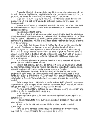 Era pe la sfârşitul lui septembrie, cerul jos şi cenuşiu apăsa peste lume,
iar valurile triste îngălbenite, se pierdeau în zare. Jeanne rămase mult timp în
picioare, pe faleză, cu mintea încolţită de gânduri chinuitoare.
După aceea, cum se apropia noaptea, se întorsese acasă. Suferise în
ziua aceea tot atât cât pentru una din cele mai mari nenorociri care i se
întâmplaseră.
Rosalie se întorsese şi o aştepta, încântată de casa cea nouă, spunând
că e mult mai veselă decât lădoiul acela de castel care nu era nici măcar
aproape de şosea.
Jeanne plânse toată seara.
De când aflaseră că vânduse castelul, fermierii abia dacă îi mai dădeau
atenţia cuvenită, numind-o între ei „nebuna” fără să ştie prea bine de ce, fără
îndoială pentru că ghiceau, cu instinctele lor primitive, sentimentalismul ei
bolnăvicios şi crescând, visările ei exaltate, toată dezordinea bietului ei suflet
lovit de nefericire.
În ajunul plecării, Jeanne intră din întâmplare în grajd. Un mârâit o făcu
să tresară. Era Massacre, la care nu se mai gândise de o lună. Orb şi
paralizat, ajuns la o vârstă pe care aceste animale nu o ating niciodată, îşi
trăia viaţa de azi pe mâine pe un culcuş de paie, îngrijit de Ludivine care nu-l
uitase. Jeanne îl luă în braţe, îl sărută şi îl duse în casă. Mare cât un butoiaş,
abia se mai ţinea pe labele lui strâmbe, înţepenite, şi lătra ca acei căţei-
jucărie ai copiilor.
În sfârşit miji şi ultima zi. Jeanne dormise în fosta cameră a lui Julien,
pentru că a ei rămăsese fără mobile.
Ieşi din pat istovită, gâfâind, de parcă ar fi făcut un drum lung. Căruţa
cu geamantane şi cu restul de mobile aştepta deja în curte. În spatele ei era
agăţată o trăsurică în care trebuia să urce Jeanne şi Rosalie.
Moş Simone şi Ludivine rămâneau singuri până la sosirea noilor
proprietari, apoi aveau să se ducă pe la rude. Jeanne le asigurase o mică
rentă, dar aveau şi economiile lor. Acum erau nişte servitori foarte bătrâni,
nefolositori şi flecari. Marius, luându-şi o nevastă, plecase de mult de la
castel.
Pe la ora opt începu să plouă, o ploaie măruntă şi îngheţată care venea
după un vânt uşor, dinspre mare. Trebuiră să întindă pături peste lucrurile din
căruţă. Din copaci se desprindeau de pe acum frunzele.
Pe masa din bucătărie cafeaua cu lapte aburea. Jeanne se aşeză în faţa
ceştii ei şi bău cu înghiţituri mici, apoi zise:
— Să mergem!
Îşi puse pălăria, şalul şi, în timp ce Rosalie îi punea şoşonii, spuse, cu
gâtul uscat:
— Îţi aminteşti, fata mea, cum ploua când am plecat din Rouen ca să
venim aici…
Şi avu un fel de zvâcnet, duse mâinile la piept, apoi căzu fără
cunoştinţă.
Timp de o oră rămase ca moartă; apoi deschise din nou ochii şi fu
cuprinsă de convulsii însoţite de o revărsare de lacrimi.
 