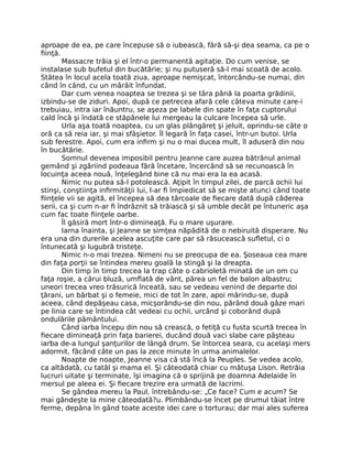 aproape de ea, pe care începuse să o iubească, fără să-şi dea seama, ca pe o
fiinţă.
Massacre trăia şi el într-o permanentă agitaţie. Do cum venise, se
instalase sub bufetul din bucătărie; şi nu putuseră să-l mai scoată de acolo.
Stătea în locul acela toată ziua, aproape nemişcat, întorcându-se numai, din
când în când, cu un mârâit înfundat.
Dar cum venea noaptea se trezea şi se târa până Ia poarta grădinii,
izbindu-se de ziduri. Apoi, după ce petrecea afară cele câteva minute care-i
trebuiau, intra iar înăuntru, se aşeza pe labele din spate în faţa cuptorului
cald încă şi îndată ce stăpânele lui mergeau la culcare începea să urle.
Urla aşa toată noaptea, cu un glas plângăreţ şi jeluit, oprindu-se câte o
oră ca să reia iar, şi mai sfâşietor. Îl legară în faţa casei, într-un butoi. Urla
sub ferestre. Apoi, cum era infirm şi nu o mai ducea mult, îl aduseră din nou
în bucătărie.
Somnul devenea imposibil pentru Jeanne care auzea bătrânul animal
gemând şi zgâriind podeaua fără încetare, încercând să se recunoască în
locuinţa aceea nouă, înţelegând bine că nu mai era la ea acasă.
Nimic nu putea să-l potolească. Aţipit în timpul zilei, de parcă ochii lui
stinşi, conştiinţa infirmităţii lui, l-ar fi împiedicat să se mişte atunci când toate
fiinţele vii se agită, el începea să dea târcoale de fiecare dată după căderea
serii, ca şi cum n-ar fi îndrăznit să trăiască şi să umble decât pe întuneric aşa
cum fac toate fiinţele oarbe.
Îl găsiră mort într-o dimineaţă. Fu o mare uşurare.
Iarna înainta, şi Jeanne se simţea năpădită de o nebiruită disperare. Nu
era una din durerile acelea ascuţite care par să răsucească sufletul, ci o
întunecată şi lugubră tristeţe.
Nimic n-o mai trezea. Nimeni nu se preocupa de ea. Şoseaua cea mare
din faţa porţii se întindea mereu goală la stingă şi la dreapta.
Din timp în timp trecea la trap câte o cabrioletă minată de un om cu
faţa roşie, a cărui bluză, umflată de vânt, părea un fel de balon albastru;
uneori trecea vreo trăsurică înceată, sau se vedeau venind de departe doi
ţărani, un bărbat şi o femeie, mici de tot în zare, apoi mărindu-se, după
aceea, când depăşeau casa, micşorându-se din nou, părând două gâze mari
pe linia care se întindea cât vedeai cu ochii, urcând şi coborând după
ondulările pământului.
Când iarba începu din nou să crească, o fetiţă cu fusta scurtă trecea în
fiecare dimineaţă prin faţa barierei, ducând două vaci slabe care păşteau
iarba de-a lungul şanţurilor de lângă drum. Se întorcea seara, cu acelaşi mers
adormit, făcând câte un pas la zece minute în urma animalelor.
Noapte de noapte, Jeanne visa că stă încă la Peuples. Se vedea acolo,
ca altădată, cu tatăl şi mama eI. Şi câteodată chiar cu mătuşa Lison. Retrăia
lucruri uitate şi terminate, îşi imagina că o sprijină pe doamna Adelaide în
mersul pe aleea ei. Şi fiecare trezire era urmată de lacrimi.
Se gândea mereu la Paul, întrebându-se: „Ce face? Cum e acum? Se
mai gândeşte la mine câteodată?u. Plimbându-se încet pe drumul tăiat între
ferme, depăna în gând toate aceste idei care o torturau; dar mai ales suferea
 