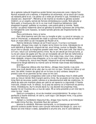 de o gelozie nebună împotriva acelei femei necunoscute care-i răpise fiul.
Numai această ură o reţinea, o împiedica să acţioneze, să se ducă să-l caute,
să răzbată până la el. I se părea că o vede pe amantă în uşă, întrebând-o „Ce
căutaţi aici, doamnă?”, Mândria ei de mamă se revolta la gândul acestei
întâlniri, şi un orgoliu semeţ de femeie dintotdeauna curată, fără păcate şi
fără pată, o înverşuna din ce în ce mai mult împotriva bărbatului robit
dragostei trupeşti, poftelor ei murdare, care pierd până şi inimile. Toată
lumea i se părea nedemnă când se gândea la tainele ruşinoase ale simţurilor,
la mângâierile care înjosesc, la toate tainele ghicite ale împerecherilor de
nedesfăcut.
Trecu primăvara, trecu şi iarna.
Dar când toamna veni din nou cu lungile ei ploi, cu cerul ei cenuşiu, cu
norii ei întunecaţi, o oboseală de viaţă o cuprinse într-atât încât se hotărî să
facă un mare efort ca să-l recapete pe Poulet al ei.
Patima tânărului trebuie să se fi tocit acum. Îi scrise o scrisoare
disperată: „Dragul meu copil, te implor să te întorci la mine. Gândeşte-te că
sunt bătrână şi bolnavă, singură de tot, anul întreg, numai cu Rosalie. Stau
acum într-o căsuţă, la marginea şoselei celei mari. Mi-e tare urât. Dar dacă tu
ai fi aici, totul s-ar schimba pentru mine. Nu te am decât pe tine pe lume, şi
nu te-am văzut de şapte ani! Nu vei şti niciodată cât am fost de nefericită şi
cum mi-am pus toate speranţele în tine. Erai viaţa mea, visul meu, singura
mea nădejde, singura mea dragoste, şi tu nu eşti lingă mine, m-ai părăsit!
O, întoarce-te, micul meu Poulet, întoarce-te să mă îmbrăţişezi,
întoarce-te lângă bătrâna ta mamă care iţi întinde nişte braţe deznădăjduite.
Jeanne.”
El îi răspunse câteva zile mai târziu: „Draga mea mamă, n-aş cere
nimic mai mult decât să te văd, dar nu am nici un ban. Trimite-mi câţiva şi voi
veni. De altfel, tiveam de gând să vin la tine ca să-ţi vorbesc despre un
proiect care mi-ar permite să fac ceea ce îmi ceri.
Dezinteresul şi dragostea celei care a fost tovarăşa mea în zilele grele
care au trecut rămân fără margini pentru mine. Nu se poate să mai stau mult
timp fără să recunosc public iubirea ei şi devotamentul atât de credincios. În
afară de asta are maniere alese pe cate le vei aprecia cu siguranţă. E foarte
instruită, citeşte mult. În sfârşit, nu-ţi poţi da seama ce a însemnat ea pentru
mine, întotdeauna. Aş fi o brută dacă nu i-aş dovedi recunoştinţa mea.
Aşadar iţi cer învoirea de-u o lua de soţie. Mi-ai ierta prostiile şi am trăi toţi în
casa ta cea ' nouă.
Dacă ai cunoaşte-o, mi-ai da imediat consimţământul. Te asigur că e
perfectă şi foarte distinsă. Ai iubi-o, sunt sigur. Cât despre mine, n-aş putea
să trăiesc fără ea.
Aştept cu nerăbdare răspunsul tău, draga mea mamă, şi te îmbrăţişez
din toată inima fiul tău, Vicontele Paul de Lamare.”
Jeanne fu zdrobită. Rămase nemişcată, cu scrisoarea pe genunchi,
ghicind viclenia acelei femei care-i ţinuse neîncetat fiul lângă ca, care nu-l
lăsase să vină măcar o dată, aşteptând o anume oră, ora în care bătrâna
 