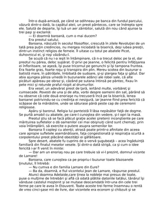 Într-o după-amiază, pe când se odihneau pe banca din fundul parcului,
văzură dintr-o dată, la capătul aleii, un preot pântecos, care se îndrepta spre
ele. Salută de departe, îşi luă un aer zâmbitor, salută din nou când ajunse la
trei paşi şi exclamă:
— Ei doamnă baroană, cum o mai ducem?
Era preotul satului.
Baroana, născută în secolul filosofilor, crescută în zilele Revoluţiei de un
tată prea puţin credincios, nu mergea niciodată la biserică, deşi iubea preoţii,
dintr-un instinct religios de femeie. Îl uitase cu totul pe abatele Picot,
duhovnicul ei, şi roşi văzându-l.
Se scuză că nu i-a ieşit în întâmpinare, că n-a trecut deloc pe la el, dar
preotul nu părea, deloc supărat. O privi pe Jeanne, o felicită pentru înfăţişarea
ei înfloritoare, se aşeză, îşi puse tricornul pe genunchi şi îşi tampona fruntea.
Era foarte gras, foarte roşu şi transpira din plin. Mereu scotea din buzunar o
batistă mare, în pătrăţele, îmbibată de sudoare, şi-şi ştergea faţa şi gâtul. Dar
abia ajungea pânza umedă în buzunarele adânci ale robei sale, că alte
picături apăreau pe obraz şi, căzând pe sutana întinsă pe pântec, fixau în
pete mici şi rotunde praful risipit al drumurilor.
Era vesel, un adevărat preot de ţară, iertând multe, vorbăreţ şi
cumsecade. Povesti de una şi de alta, vorbi despre oamenii din sat, părând să
nu observe că cele două enoriaşe nu trecuseră încă pe la biserică, lenea
baroanei potrivindu-se cu credinţa ei nesigură, iar Jeanne fiind prea fericită că
scăpase de la mânăstire, unde se săturase până peste cap de ceremonii
religioase.
Apăru şi baronul. Religia lui panteistă îl lăsa nepăsător faţă de dogme.
Se purtă amabil cu abatele, pe care-l cunoştea din vedere, şi-l opri la masă.
Preotul ştiu să se facă plăcut graţie acelei şiretenii inconştiente pe care
mântuirea sufletelor o dă oamenilor cei mai obişnuiţi când sunt chemaţi, prin
voia întâmplării, să exercite o putere asupra semenilor lor.
Baroana îl copleşi cu atenţii, atrasă poate printr-o afinitate din aceea
care apropie sufletele asemănătoare, faţa congestionată şi respiraţia scurtă a
corpolentului preot plăcând obezităţii ei gâfâitoare.
Spre desert, abatele fu cuprins de o vervă şugubeaţă – acea îngăduinţă
familiară din finalul meselor vesele. Şi dintr-o dată strigă, ca şi cum o idee
fericită i-ar fi venit în minte:
— Dar am un enoriaş nou pe care trebuie să vi-l prezint, domnul viconte
de Lamare!
Baroana, care cunoştea ca pe propriu-i buzunar toate blazoanele
ţinutului, îl întrebă:
— Nu cumva e din familia Lamare din Eure?
— Ba da, doamnă, e fiul vicontelui Jean de Lamare, răspunse preotul.
Atunci doamna Adelaide,care ţinea la nobleţe mai presus de toate,
puse o mulţime de întrebări şi află că odată plătite datoriile tatălui, tânărul îşi
vânduse castelul moştenit şi se mutase deocamdată într-una din cele trei
ferme pe care le avea în Etouvent. Toate aceste trei ferme însemnau o rentă
de vreo cinci-şase mii de livre, dar vicontele era econom şi chibzuit şi se
 