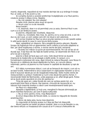 mamă, disperată, neputând să mai reziste dorinţei de a-şi strânge în braţe
fiul, ar ceda, ar fi de acord cu tot.
Şi cumplita durere a acestei preferinţe încăpăţânate a lui Paul pentru
creatura aceea îi sfâşia inima. Repeta:
— Nu mă iubeşte! Nu mă iubeşte!
Rosalie intră. Jeanne abia reuşi să spună:
— Acum vrea s-o ia de nevastă.
Bona tresări:
— O, doamnă, doar n-o să permiteţi una ca asta, Domnul Paul n-are
cum s-o ia pe târâtura aceea…
Şi Jeanne, sfâşiată dar revoltată, răspunse:
— Asta nu, niciodată, fata mea. Şi, pentru că nu vrea să vină, o să mă
duc eu să-l caut, şi vom vedea care din noi două o să-l păstreze.
Şi îi scrise imediat lui Paul ca să-şi anunţe sosirea şi ca să-l poată vedea
în altă parte decât în casa în care locuia târfa aceea.
Apoi, aşteptând un răspuns, făcu pregătirile pentru plecare. Rosalie
începu să înghesuie într-un geamantan vechi rufăria şi lucrurile stăpânei ei.
Dar, pe când împăturea o rochie, o rochie veche de ţară, exclamă:
— N-aveţi nici măcar ce pune pe dumneavoastră. N-o să vă las să vă
duceţi aşa. V-aţi face de râs faţă de toată lumea, iar doamnele din Paris v-ar
privi ea pe o slujnică.
Jeanne o lăsă să facă aşa cum voia. Cele două femei se duseră
împreună la Goderville ca să aleagă o stofă verde, în carouri, şi o.
Încredinţară croitoresei din oraş. Apoi intrară la notarul Roussel, care făcea în
fiecare an o călătorie de două săptămâni la Paris, şi-i cerură câteva
informaţii, pentru că Jeanne nu mai fusese în capitală de douăzeci şi opt de
ani.
El îi dădu numeroase sfaturi, cum să se ferească de maşini, cum să nu
se lase furată, îndemnând-o să-şi coasă banii în căptuşeala hainelor şi să nu
ţină în buzunar decât pe cei de neapărată trebuinţă. Vorbi multă vreme de
restaurantele cu preţuri moderate şi numi vreo două-trei pentru femei, îi
recomandă Hotel de Normandie, unde poposea şi el, aflat lângă gară. Putea
să se ducă acolo spunând că vine din partea lui.
Timp de şase ani, calea ferată de care se vorbea peste tot, era
practicată între Paris şi Havre. Dar Jeanne, chinuită de necazurile ei, nu
văzuse încă maşinile acelea cu aburi care revoluţionaseră toată ţara.
Iar Paul nu-i răspundea.
Aşteptă o săptămână, şi încă una, mergând în fiecare dimineaţă pe
drum înaintea factorului, pe care îl oprea tulburată:
— Nu ai nimic pentru mine, moş Malandain?
Şi omul răspundea de fiecare dată, cu vocea lui răguşită de răceala
anotimpurilor:
— Nimic de data asta, buna mea doamnă.
Cu siguranţă că femeia aceea nu-l lăsa pe Paul să răspundă.
Atunci Jeanne se hotărî să plece imediat. Voia s-o ia pe Rosalie cu ea,
dar bona refuză s-o însoţească din cauză că ar fi crescut cheltuielile de
 