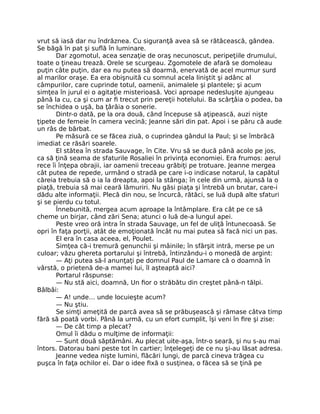 vrut să iasă dar nu îndrăznea. Cu siguranţă avea să se rătăcească, gândea.
Se băgă în pat şi suflă în luminare.
Dar zgomotul, acea senzaţie de oraş necunoscut, peripeţiile drumului,
toate o ţineau trează. Orele se scurgeau. Zgomotele de afară se domoleau
puţin câte puţin, dar ea nu putea să doarmă, enervată de acel murmur surd
al marilor oraşe. Ea era obişnuită cu somnul acela liniştit şi adânc al
câmpurilor, care cuprinde totul, oamenii, animalele şi plantele; şi acum
simţea în jurul ei o agitaţie misterioasă. Voci aproape nedesluşite ajungeau
până la cu, ca şi cum ar fi trecut prin pereţii hotelului. Ba scârţâia o podea, ba
se închidea o uşă, ba ţârâia o sonerie.
Dintr-o dată, pe la ora două, când începuse să aţipească, auzi nişte
ţipete de femeie în camera vecină; Jeanne sări din pat. Apoi i se păru că aude
un râs de bărbat.
Pe măsură ce se făcea ziuă, o cuprindea gândul la Paul; şi se îmbrăcă
imediat ce răsări soarele.
El stătea în strada Sauvage, în Cite. Vru să se ducă până acolo pe jos,
ca să ţină seama de sfaturile Rosaliei în privinţa economiei. Era frumos: aerul
rece îi înţepa obrajii, iar oamenii treceau grăbiţi pe trotuare. Jeanne mergea
cât putea de repede, urmând o stradă pe care i-o indicase notarul, la capătul
căreia trebuia să o ia la dreapta, apoi la stânga; în cele din urmă, ajunsă la o
piaţă, trebuia să mai ceară lămuriri. Nu găsi piaţa şi întrebă un brutar, care-i
dădu alte informaţii. Plecă din nou, se încurcă, rătăci, se luă după alte sfaturi
şi se pierdu cu totul.
Înnebunită, mergea acum aproape la întâmplare. Era cât pe ce să
cheme un birjar, când zări Sena; atunci o luă de-a lungul apei.
Peste vreo oră intra în strada Sauvage, un fel de uliţă întunecoasă. Se
opri în faţa porţii, atât de emoţionată încât nu mai putea să facă nici un pas.
El era în casa aceea, el, Poulet.
Simţea că-i tremură genunchii şi mâinile; în sfârşit intră, merse pe un
culoar; văzu ghereta portarului şi întrebă, întinzându-i o monedă de argint:
— Aţi putea să-l anunţaţi pe domnul Paul de Lamare că o doamnă în
vârstă, o prietenă de-a mamei lui, îl aşteaptă aici?
Portarul răspunse:
— Nu stă aici, doamnă, Un fior o străbătu din creştet până-n tălpi.
Bâlbâi:
— A! unde… unde locuieşte acum?
— Nu ştiu.
Se simţi ameţită de parcă avea să se prăbuşească şi rămase câtva timp
fără să poată vorbi. Până la urmă, cu un efort cumplit, îşi veni în fire şi zise:
— De cât timp a plecat?
Omul îi dădu o mulţime de informaţii:
— Sunt două săptămâni. Au plecat uite-aşa, într-o seară, şi nu s-au mai
întors. Datorau bani peste tot în cartier; înţelegeţi de ce nu şi-au lăsat adresa.
Jeanne vedea nişte lumini, flăcări lungi, de parcă cineva trăgea cu
puşca în faţa ochilor ei. Dar o idee fixă o susţinea, o făcea să se ţină pe
 