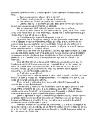 picioare, aparent calmă şi stăpâna pe ea. Voia să ştie şi să-l regăsească pe
Paul.
— Deci n-a spus nimic atunci când a plecat?
— O! Nimic, au fugit ca să nu plătească, asta-i tot.
— Dar trebuia să trimită pe cineva să-i ia scrisorile.
— Cel mai des eu i le dădeam, Şi apoi, dacă primea vreo zece pe an.
Le-am dus una cu două zile înainte s-o şteargă.
Era scrisoarea ei, fără îndoială. Jeanne spuse dintr-o suflare:
— Ascultaţi, sunt mama lui, am venit să-l caut. Ţineţi zece franci. Dacă
aveţi vreo veste de la el, vreo informaţie, căutaţi-mă la hotel Normandie, pe
strada Havre, şi o să vă plătesc bine.
— Contaţi pe mine, doamnă, răspunse portarul.
Şi Jeanne plecă. Începu să meargă fără să ştie unde. Se grăbea ca şi
cum o aştepta o treabă importantă, trecea pe lângă ziduri, lovindu-se de
oameni care duceau pachete; traversa străzile fără să se uite şi birjarii o
înjurau; se poticnea de trotuar când nu se uita cu băgare de seamă; alerga
unde vedea cu ochii, cu sufletul zdrobit.
Dintr-o dată se trezi într-o grădină şi se simţi aşa obosită încât se aşeză
pe o bancă. Stătu acolo mult timp, plângând fără să-şi dea seama; trecătorii
se opreau ca să se uite la ea. Apoi simţi că-i este foarte frig şi se ridică să
plece din nou. De-abia b mai ţineau picioarele, aşa era de slăbită şi de
distrusă.
Voia să intre într-un restaurant să mănânce o supă de carne, dar nu
îndrăznea să intre într-un asemenea loc, cuprinsă de un fel de ruşine, de
frică, de pudoare din cauza amarului ei care i se citea pe faţă. Se opri o
secundă în faţa uşii, se uită înăuntru, văzu toţi oamenii aceia aşezaţi,
mâncând, şi plecă intimidată, zicându-şi:
— O să intru în următorul.
Şi nu intra nici în cel care venea la rând. Până la urmă cumpără de la un
brutar un corn şi începu să-l ronţăie pe stradă. Ii era foarte sete, dar nu ştia
unde să meargă să bea, şi se abţinu.
Trecu pe sub o boltă şi se trezi într-o altă grădină, înconjurată de
arcade. Recunoscu Palais-Royal.
Cum soarele şi mersul o mai încălziseră puţin, se aşeză pentru o oră-
două. Intră o mulţime de lume, o lume elegantă care conversa, zâmbea,
saluta, acea lume fericită în care femeile sunt frumoase şi bărbaţii bogaţi,
care nu trăieşte decât pentru podoabe şi pentru plăceri.
JeannE. Speriată în mijlocul acelei mulţimi strălucitoare, se ridică şi vru
sa plece; dar brusc se gândi că ar putea să-l întâlnească acolo pe Paul, şi
începu să rătăcească, scrutând feţele, mergând de-a lungul şi de-a latul
grădinii cu pasul ei mărunţel şi grăbit.
Oamenii întorceau capul după ea, unii râdeau şi o arătau cu degetul. Ea
îşi dădu seama şi ieşi, gândindu-se că, fără îndoială, oamenii râdeau de ţinuta
ei şi de rochia în carouri verzi aleasă de Rosalie şi cusută după cum voise ea
la croitoreasa din Goderville.
 
