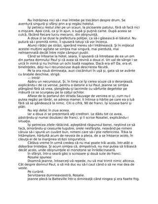 Nu îndrăznea nici să-i mai întrebe pe trecători despre drum. Se
aventură singură şi sfârşi prin a-şi regăsi hotelul.
Îşi petrecu restul zilei pe un scaun, la picioarele patului, fără să facă nici
o mişcare. Apoi cină, ca şi în ajun, o supă şi puţină carne. După aceea se
culcă, făcând fiecare lucru mecanic, din obişnuinţă.
A doua zi se duse la prefectura poliţiei, ca să-i găsească ei băiatul. Nu
putură să-i promită nimic, îi spuseră totuşi că vor încerca.
Atunci rătăci pe străzi, sperând mereu să-l întâlnească. Şi în mijlocul
acestei mulţimi agitate se simţea mai singură, mai pierdută, mai
neînsemnată decât între nişte câmpuri pustii.
Când se întoarse la hotel, seara, îi spuseră că întrebase de ea un om
din partea domnului Paul şi că avea să revină a doua zi. Un val de sânge i se
urcă în inimă şi nu închise un ochi toată noaptea. Dacă era el? Da, era el,
bineînţeles, deşi nu-l recunoscuse după descrierea făcută.
Pe la ora nouă dimineaţa, auzi ciocănituri în uşă şi, gata să se avânte
cu braţele deschise, strigă:
— Intră!
Apăru un necunoscut. Şi, în timp ce îşi cerea scuze că o deranjează,
explicându-i de ce venise, pentru o datorie a lui Paul, Jeanne se simţea
plângând fără să vrea, ştergându-şi lacrimile cu vârfurile degetelor pe
măsură ce se scurgeau pe la colţul ochilor.
Aflase de la portarul din strada Sauvage de venirea ei şi, cum nu-l
putea regăsi pe tânăr, se adresa mamei. Îi întinse o hârtie pe care ea o luă
fără să se gândească la nimic. Citi o cifră, 90 de franci, îşi scoase banii şi
plăti.
Nu ieşi deloc în ziua aceea.
Iar a doua zi se prezentară alţi creditori. Le dădu tot ce avea,
păstrându-şi numai douăzeci de franci, şi îi scrise Rosaliei, explicându-i
situaţia.
Îşi petrecea zilele rătăcind, aşteptând răspunsul bonei, neştiind ce să
facă, omorându-şi ceasurile lugubre, orele nesfârşite, neavând pe nimeni
căruia să-i spună un cuvânt bun, nimeni care să-i ştie nefericirea. Trăia la
întâmplare, hărţuită acum de nevoia de a pleca, de a se întoarce acolo, în
căsuţa ei de la marginea străzii singuratice.
Câtăva vreme în urmă credea că nu mai poate trăi acolo, într-atât o
doborâse tristeţea. Şi acum simţea că, dimpotrivă, nu mai putea să trăiască
decât acolo, unde obişnuinţele ei monotone se înrădăcinaseră.
În sfârşit, într-o seară găsi o scrisoare şi două sute do franci.
Rosalie spunea:
Doamnă Jeanne, întoarceţi-vă repede, nu vă mai trimit nimic altceva.
Cât despre domnul Paul, o să mă duc eu să-l caut când o să ne mai dea de
veste.
Pe curând.
Servitoarea dumneavoastră, Rosalie.
Jeanne plecă la Batteville într-o dimineaţă când ningea şi era foarte frig.
 