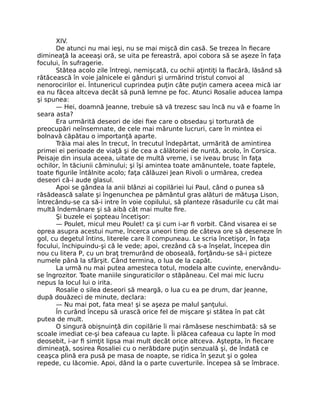 XIV.
De atunci nu mai ieşi, nu se mai mişcă din casă. Se trezea în fiecare
dimineaţă la aceeaşi oră, se uita pe fereastră, apoi cobora să se aşeze în faţa
focului, în sufragerie.
Stătea acolo zile întregi, nemişcată, cu ochii aţintiţi la flacără, lăsând să
rătăcească în voie jalnicele ei gânduri şi urmărind tristul convoi al
nenorocirilor ei. Întunericul cuprindea puţin câte puţin camera aceea mică iar
ea nu făcea altceva decât să pună lemne pe foc. Atunci Rosalie aducea lampa
şi spunea:
— Hei, doamnă Jeanne, trebuie să vă trezesc sau încă nu vă e foame în
seara asta?
Era urmărită deseori de idei fixe care o obsedau şi torturată de
preocupări neînsemnate, de cele mai mărunte lucruri, care în mintea ei
bolnavă căpătau o importanţă aparte.
Trăia mai ales în trecut, în trecutul îndepărtat, urmărită de amintirea
primei ei perioade de viaţă şi de cea a călătoriei de nuntă, acolo, în Corsica.
Peisaje din insula aceea, uitate de multă vreme, i se iveau brusc în faţa
ochilor, în tăciunii căminului; şi îşi amintea toate amănuntele, toate faptele,
toate figurile întâlnite acolo; faţa călăuzei Jean Rivoli o urmărea, credea
deseori că-i aude glasul.
Apoi se gândea la anii blânzi ai copilăriei lui Paul, când o punea să
răsădească salate şi îngenunchea pe pământul gras alături de mătuşa Lison,
întrecându-se ca să-i intre în voie copilului, să planteze răsadurile cu cât mai
multă îndemânare şi să aibă cât mai multe fire.
Şi buzele ei şopteau încetişor:
— Poulet, micul meu Poulet! ca şi cum i-ar fi vorbit. Când visarea ei se
oprea asupra acestui nume, încerca uneori timp de câteva ore să deseneze în
gol, cu degetul întins, literele care îl compuneau. Le scria încetişor, în faţa
focului, închipuindu-şi că le vede; apoi, crezând că s-a înşelat, începea din
nou cu litera P, cu un braţ tremurând de oboseală, forţându-se să-i picteze
numele până la sfârşit. Când termina, o lua de la capăt.
La urmă nu mai putea amesteca totul, modela alte cuvinte, enervându-
se îngrozitor. Toate maniile singuraticilor o stăpâneau. Cel mai mic lucru
nepus la locul lui o irita.
Rosalie o silea deseori să meargă, o lua cu ea pe drum, dar Jeanne,
după douăzeci de minute, declara:
— Nu mai pot, fata mea! şi se aşeza pe malul şanţului.
În curând începu să urască orice fel de mişcare şi stătea în pat cât
putea de mult.
O singură obişnuinţă din copilărie îi mai rămăsese neschimbată: să se
scoale imediat ce-şi bea cafeaua cu lapte. Îi plăcea cafeaua cu lapte în mod
deosebit, i-ar fi simţit lipsa mai mult decât orice altceva. Aştepta, în fiecare
dimineaţă, sosirea Rosaliei cu o nerăbdare puţin senzuală şi, de îndată ce
ceaşca plină era pusă pe masa de noapte, se ridica în şezut şi o golea
repede, cu lăcomie. Apoi, dând la o parte cuverturile. Începea să se îmbrace.
 