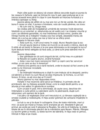 Puţin câte puţin se obişnui să viseze câteva secunde după ce punea la
loc ceaşca în farfurie; apoi se întinse:lin nou în pat; apoi prelungi pe zi ce
trecea această lene până în clipa în care Rosalie se întorcea furioasă şi o
îmbrăca aproape cu forţa.
Jeanne părea de altfel că nu mai are nici un fel de voinţă. De câte ori
bona îi cerea un sfat, îi punea o întrebare, voia să-i audă părerea, ea zicea:
— Fă cum vrei tu, draga mea.
Se credea atât de încăpăţânat urmărită de nenoroc încât devenise
fatalistă ca un oriental; şi, obişnuindu-se să vadă cum i se risipesc visurile şi
cum i se sfărâmă gerantele, nu mai îndrăznea să facă nimic, şovăia zile
întregi înainte de a îndeplini' treaba cea mai simplă, obsedată mereu de
ideea că o va lua pe calea cea rea şi totul se va sfârşi prost.
Repeta în fiecare clipă:
— Asta sunt eu, n-am avut noroc în viaţă. Atunci Rosalie ţipa la ea:
— Ce-aţi spune dacă ar trebui să munciţi ca să aveţi e mânca, dacă aţi
fi silită să vă treziţi în fiecare zi la ora şase dimineaţa ca să mergeţi la lucru?
Sunt destule femei obligate să facă asta, şi când sunt prea bătrâne mor în
mizerie.
Jeanne răspundea:
— Dar gândeşte-te că sunt singură de tot, că fiul meu m-a părăsit!
Şi Rosalie se supăra atunci, zicând furioasă:
— Asta-i cea mai mare nenorocire! Deh! şi copiii care fac serviciul
militar, şi cei care se duc în America?
America era pentru ea o tară neclară, unde te duceai să faci avere şi de
unde nu te întorceai niciodată.
Şi urma:
— Se întâmplă întotdeauna o clipă în care trebuie să te desparţi, pentru
că bătrânii şi tinerii nu sunt făcuţi să stea împreună. Şi încheia, cu un ton
feroce: Ei bine, ce-aţi zice dac-ar fi mort?
Atunci Jeanne nu mai răspundea nimic.
Forţele îi mai reveniră când aerul se îmblânzi, în primele zile de
primăvară, dar nu folosea această întoar,-ccre la viaţă decât pentru a se
afunda şi mai adânc în gândurile ei sumbre.
Cum urcase în pod, într-o dimineaţă, să caute ceva, deschise din
întâmplare o cutie plină cu calendare vechi; le păstraseră, după cum
obişnuiesc unii oameni de la ţară.
I se păru că regăseşte chiar anii trecutului ei, şi rămase copleşită de o
emoţie ciudată şi nedesluşită, în faţa acelor grămezi de cartoane împărţite în
pătrate.
Le luă cu ea şi le duse în sufragerie. Erau de toate mărimile, mari şi
mici. Le puse pe masă şi începu să le aranjeze pe ani. Deodată îl găsi pe
primul, pe acela pe care îl adusese la Peuples. Se uită la el îndelung, la zilele
tăiate de ea în dimineaţa plecării de la mânăstire spre Rouen. Plânse. Plângea
cu lacrimi grele şi încete, cu biete lacrimi de bătrână, în faţa vieţii ei jalnice,
întinsă în faţa ei pe masă.
 