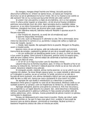 Ea mergea, mergea drept înainte ore întregi, biciuită parcă de
zbuciumul sufletului ei. Uneori se oprea brusc, se aşeza pe marginea
drumului ca să se gândească la lucruri triste. De ce nu fusese şi ea iubită ca
alţi oameni? De ce nu cunoscuse bucuriile tihnite ale vieţii calme?
Şi uneori mai uita pentru o clipă că era bătrâna, că n-o mai aştepta
nimic în afara anilor lugubri şi singuratici, că tot drumul fusese străbătut;
potrivea nenumărate iluzii de viitor. Apoi senzaţia dură a realităţii cădea
asupra ei, şi se ridica încovoiată ca sub o greutate care-i rupea spinarea. Se
întorcea, mergând mai încet, pe drumul spre casă, şoptind:
— Oh! bătrâna nebună, bătrâna nebună! Rosalie îi spunea acum în
fiecare moment:
— Dar liniştiţi-vă, doamnă, ce aveţi de vă emoţionaţi aşa?
Şi Jeanne răspundea întristată:
— Ce vrei, sunt ca Massacre în ultimele lui zile. Într-o dimineaţă, bona
intră mai devreme în camera ei şi, punându-i ceaşca de cafea cu lapte pe
masa de noapte, spuse i
— Haide, beţi repede. Ne aşteaptă Denis la poartă. Mergem la Peuples,
avem o treabă acolo.
Jeanne crezu că are să leşine, atât de tulburată se simţi; se îmbrăcă
tremurând de emoţie, copleşită la gândul că are să-şi revadă iubita ei casă.
— Un cer strălucitor se desfăcea peste lume, şi calul, cu chef să zburde,
o lua uneori la galop. Când intrară în Etouvent, Jeanne simţi că respira greu,
atât de tare îi bătea inima. Zărind stâlpii de cărămidă ai barierei şopti de
două-trei ori fără să vrea:
— O! O! O! ca în faţa lucrurilor care îţi răscolesc inima.
Lăsară trăsurica la familia Couillard, apoi, în timp ci1 Rosalie şi fiul ei se
duceau la treburile lor, fermierii îi dădură Jeannei cheile ca să se mai uite prin
castel, deoarece stăpânii erau plecaţi.
O crenguţă uscată, căzând, atinse rochia Jeannei, şi ca se uită în sus: se
rupsese din platan. Se duse lângă copacul gros, cu coaja netedă şi albicioasă,
şi îl mângâie cu palma, ea pe un animal. În iarbă, piciorul ei se izbi de o
bucată de lemn putrezit: era ultima rămăşiţă a băncii pe care se aşezaseră
atât de des cu toţii aici, banca pe care o puseseră în ziua sosirii lui Julien.
Se apropie de uşa dublă a vestibulului şi o deschise cu greutate,
deoarece cheia grea şi ruginită nu voia să se răsucească. Broasca cedă cu un
scârţâit puternic şi canatul, care se împotrivea la rândul lui, se lăsă deschis.
Aproape alergând, Jeanne urcă până la camera ei. N-6 mai recunoscu,
era acoperită cu un tapet deschis la culoare: dar, când deschise o fereastră,
rămase mişcată până în adâncul sufletului în faţa acestei privelişti atât de
iubite, păduricea, ulmii, câmpia, marea presărată de pânze maronii ce păreau
nemişcate în depărtare.
Începu să rătăcească prin casa mare şi pustie. Căuta, pe ziduri, pete
familiare ochilor ei. Se opri în faţa unei găuri mici, scobite în tencuială de
baronul care se distra deseori, amintindu-şi tinereţea, făcând scrimă cu
bastonul împotriva zidului de câte ori trecea pe acolo.
 