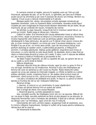 În camera mamei ei regăsi, ascuns în spatele unei uşi. Într-un colţ
întunecat, aproape de pat, un ac fin aurit, cu gămălie, pe care ea îl înfipse
acolo (acum îşi amintea) şi pe care îl căutase de atunci ani întregi. Nimeni nu-
l găsise. Îl luă ca pe o relicvă inestimabilă şi îl sărută.
Mergea peste tot, căuta, recunoştea urmele aproape nevăzute pe
tapetele camerelor, care nu fuseseră deloc schimbate, revedea acele figuri
ciudate pe care imaginaţia le împrumută deseori desenelor de pe stofe, de pe
marmură, de pe umbrele din tavan, înnegrite de vreme.
Se plimba cu paşi neauziţi, singură de tot în imensul castel tăcut, ca
printr-un cimitir. Toată viaţa ei zăcea aici, înăuntru.
Coborî în salon. Era întunecat din cauza obloanelor trase şi câtva timp
nu zări nimic; după ce privirea se obişnui cu întunericul, recunoscu încetul cu
încetul tapiseriile cele înalte pe care se plimbau păsări. Două fotolii
rămăseseră în faţa căminului, de parcă s-ar fi ridicat chiar atunci cineva din
ele, şi chiar mirosul încăperii, un miros pe care îl avusese totdeauna, cum
fiinţele îl au pe al lor, un miros abia simţit, uşor de recunoscut lotuşi acel
parfum dulceag al caselor vechi, o pătrundea pe Jeanne, o înfăşură în
amintiri, îi ameţea gândurile. Stătea acolo gâfâind, respirând acel miros al
trecutului, cu ochii aţintiţi la cele două fotolii. Şi deodată, dintr-o idee fixă se
născu o halucinaţie bruscă şi crezu că îi vede, îi văzu, cum îi văzuse de atâtea
ori, pe mama şi tatăl ei încălzindu-şi picioarele la foc.
Se dădu înapoi îngrozită, se izbi cu spatele de uşă, se sprijini de ea ca
să nu cadă cu ochii ţintă la fotolii.
Năluca dispăruse.
Rămase năucită timp de câteva minute; apoi îşi veni cu greu în fire şi
vru să fugă, temându-se că înnebunise. Privirea îi căzu din întâmplare pe
lemnul de care se sprijinea şi zări scara lui Poulet. Toate tăieturile celea
uşoare se urcau pe vopsea la intervale inegale, şi cifrele scrijelite eu cuţitul
arătau vârstele, lunile, creşterea fiului ei. Se vedea când scrisul mare al
baronului, când scrisul ei mic, când scrisul puţin tremurat al mătuşii Lison.
I se păru că băiatul de altădată era acolo, în faţa ei; cu părul lui blond
lipindu-şi fruntea de zid ca să-i măsoare înălţimea.
Baronul striga:
— Jeanne, a crescut cu un centimetru în şase săptămâni!
Începu să sărute lemnul într-un avânt de iubire.
Dar o strigă de afară. Era vocea Rosaliei.
— Doamnă Jeanne, sunteţi aşteptată la masă.
Ieşi, complet aiurită. Nu înţelegea nimic din ce i se spunea. Mâncă tot
ce i se puse în faţă, ascultă vorbindu-se fără să ştie despre ce se discuta, le
răspunse fermierilor care o întrebau de sănătate, îi lăsă să o sărute, sărută şi
ea obrajii care i se întindeau, apoi urcă din nou în trăsură.
Când pierdu din ochi, printre copaci, acoperişul înalt al castelului, avu
în inimă o sfâşiere îngrozitoare. Simţea în suflet că îşi luase pentru totdeauna
rămas-bun de la casa ei.
Se întoarseră la Bateville.
 