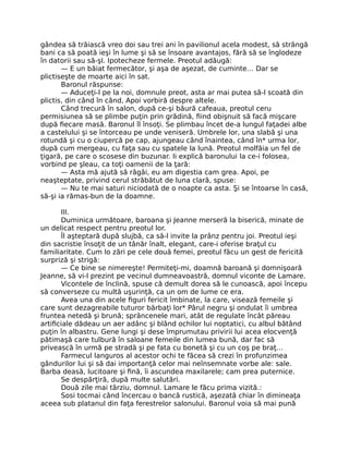 gândea să trăiască vreo doi sau trei ani în pavilionul acela modest, să strângă
bani ca să poată ieşi în lume şi să se însoare avantajos, fără să se înglodeze
în datorii sau să-şI. Ipotecheze fermele. Preotul adăugă:
— E un băiat fermecător, şi aşa de aşezat, de cuminte… Dar se
plictiseşte de moarte aici în sat.
Baronul răspunse:
— Aduceţi-l pe la noi, domnule preot, asta ar mai putea să-l scoată din
plictis, din când în când, Apoi vorbiră despre altele.
Când trecură în salon, după ce-şi băură cafeaua, preotul ceru
permisiunea să se plimbe puţin prin grădină, fiind obişnuit să facă mişcare
după fiecare masă. Baronul îl însoţi. Se plimbau încet de-a lungul faţadei albe
a castelului şi se întorceau pe unde veniseră. Umbrele lor, una slabă şi una
rotundă şi cu o ciupercă pe cap, ajungeau când înaintea, când în* urma lor,
după cum mergeau, cu faţa sau cu spatele la lună. Preotul molfăia un fel de
ţigară, pe care o scosese din buzunar. Ii explică baronului la ce-i folosea,
vorbind pe şleau, ca toţi oamenii de la ţară:
— Asta mă ajută să râgâi, eu am digestia cam grea. Apoi, pe
neaşteptate, privind cerul străbătut de luna clară, spuse:
— Nu te mai saturi niciodată de o noapte ca asta. Şi se întoarse în casă,
să-şi ia rămas-bun de la doamne.
III.
Duminica următoare, baroana şi Jeanne merseră la biserică, minate de
un delicat respect pentru preotul lor.
Îl aşteptară după slujbă, ca să-l invite la prânz pentru joi. Preotul ieşi
din sacristie însoţit de un tânăr înalt, elegant, care-i oferise braţul cu
familiaritate. Cum lo zări pe cele două femei, preotul făcu un gest de fericită
surpriză şi strigă:
— Ce bine se nimereşte! Permiteţi-mi, doamnă baroană şi domnişoară
Jeanne, să vi-l prezint pe vecinul dumneavoastră, domnul viconte de Lamare.
Vicontele de înclină, spuse că demult dorea să le cunoască, apoi începu
să converseze cu multă uşurinţă, ca un om de lume ce era.
Avea una din acele figuri fericit îmbinate, la care, visează femeile şi
care sunt dezagreabile tuturor bărbaţi lor* Pârul negru şi ondulat îi umbrea
fruntea netedă şi brună; sprâncenele mari, atât de regulate încât păreau
artificiale dădeau un aer adânc şi blând ochilor lui noptatici, cu albul bătând
puţin în albastru. Gene lungi şi dese împrumutau privirii lui acea elocvenţă
pătimaşă care tulbură în saloane femeile din lumea bună, dar fac să
privească în urmă pe stradă şi pe fata cu bonetă şi cu un coş pe braţ…
Farmecul languros al acestor ochi te făcea să crezi în profunzimea
gândurilor lui şi să dai importanţă celor mai neînsemnate vorbe ale: sale.
Barba deasă, lucitoare şi fină, îi ascundea maxilarele; cam prea puternice.
Se despărţiră, după multe salutări.
Două zile mai târziu, domnul. Lamare le făcu prima vizită.:
Sosi tocmai când încercau o bancă rustică, aşezată chiar în dimineaţa
aceea sub platanul din faţa ferestrelor salonului. Baronul voia să mai pună
 