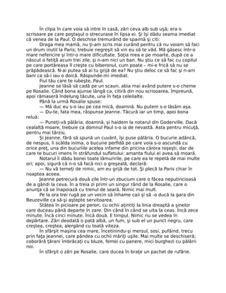 În clipa în care voia să intre în casă, zări ceva alb sub uşă; era o
scrisoare pe care poştaşul o strecurase în lipsa ei. Şi îşi dădu seama imediat
că venea de la Paul. O deschise tremurând de spaimă şi citi:
Draga mea mamă, nu ţi-am scris mai curând pentru că nu voiam să faci
un drum inutil la Paris; trebuie negreşit să vin eu să te văd. Mă găsesc într-o
mare nefericire şi într-o mare dificultate. Soţia mea e pe moarte, după ce a
născut o fetiţă acum trei zile, şi n-am nici un ban. Nu ştiu ce să fac cu copilul
pe care portăreasa îl creşte cu biberonul, cum poate – mi-e frică să nu se
prăpădească. N-ai putea să ai tu grijă de ea? Nu ştiu deloc ce să fac şi n-am
bani ca să-i iau o doică. Răspunde-mi imediat.
Fiul tău care te iubeşte, Paul.
Jeanne se lăsă să cadă pe un scaun, abia mai având putere s-o cheme
pe Rosalie. Când bona ajunse lângă ca, citiră din nou scrisoarea, împreună,
apoi rămaseră îndelung tăcute, una în faţa celeilalte.
Până la urmă Rosalie spuse:
— Mă duc eu s-o iau pe cea mică, doamnă. Nu putem s-o lăsăm aşa.
— Du-te, fata mea, răspunse Jeanne. Tăcură iar un timp, apoi bona
reluă:
— Puneţi-vă pălăria, doamnă, şi haidem la notarul din Goderville. Dacă
cealaltă moare, trebuie ca domnul Paul s-o ia de nevastă. Asta pentru micuţă,
pentru mai târziu.
Şi Jeanne, fără să spună un cuvânt, îşi puse pălăria. O bucurie adâncă,
de nespus, îi scălda inima, o bucurie perfidă pe care voia s-o ascundă cu
orice preţ, una din bucuriile acelea infame din pricina cărora roşeşti, dar de
care te bucuri imens în străfundul sufletului: amanta fiului ei avea să moară.
Notarul îi dădu bonei toate lămuririle, pe care ea le repetă de mai multe
ori; apoi, sigură că n-o să facă nici o greşeală, declară:
— Nu vă temeţi de nimic, am eu grijă de tot. Şi plecă la Paris chiar în
noaptea aceea.
Jeanne petrecură două zile într-un zbucium care o făcea neputincioasă
de a gândi la ceva. În a treia zi primi un singur rând de la Rosalie, care o
anunţa că se înapoiază cu trenul de seară. Nimic mai mult.
Pe la ora trei rugă pe un vecin să înhame caii şi să -o ducă la gara din
Beuzeville ca să-şi aştepte servitoarea.
Stătea în picioare pe peron, cu ochii aţintiţi la linia dreaptă a şinelor
care duceau până departe în zare. Din când în când se uita la ceas. Încă zece
minute. Încă cinci minute. Încă două. E timpul. Nimic nu se vedea în
depărtare. Zări deodată o pată albă, un fum, şi sub el un punct negru, care
creştea, creştea, alergând cu toată viteza.
În sfârşit maşina cea mare, încetinindu-şi mersul, sosi, pufăind, trecu
prin faţa Jeannei, care pândea cu ochii măriţi uşile. Mai multe se deschiseră;
coborâră ţărani îmbrăcaţi cu bluze, femei cu panere, mici burghezi cu pălării
noi.
În sfârşit o zări pe Rosalie, care ducea în braţe un pachet de rufărie.
 