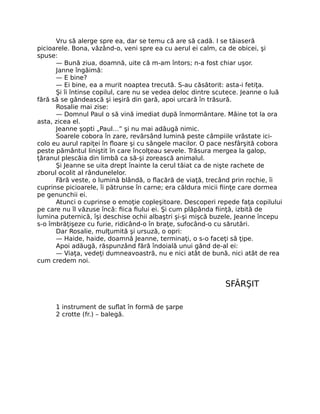 Vru să alerge spre ea, dar se temu că are să cadă. I se tăiaseră
picioarele. Bona, văzând-o, veni spre ea cu aerul ei calm, ca de obicei, şi
spuse:
— Bună ziua, doamnă, uite că m-am întors; n-a fost chiar uşor.
Janne îngăimă:
— E bine?
— Ei bine, ea a murit noaptea trecută. S-au căsătorit: asta-i fetiţa.
Şi îi întinse copilul, care nu se vedea deloc dintre scutece. Jeanne o luă
fără să se gândească şi ieşiră din gară, apoi urcară în trăsură.
Rosalie mai zise:
— Domnul Paul o să vină imediat după înmormântare. Mâine tot la ora
asta, zicea el.
Jeanne şopti „Paul…” şi nu mai adăugă nimic.
Soarele cobora în zare, revărsând lumină peste câmpiile vrâstate ici-
colo eu aurul rapiţei în floare şi cu sângele macilor. O pace nesfârşită cobora
peste pământul liniştit în care încolţeau sevele. Trăsura mergea la galop,
ţăranul plescăia din limbă ca să-şi zorească animalul.
Şi Jeanne se uita drept înainte la cerul tăiat ca de nişte rachete de
zborul ocolit al rândunelelor.
Fără veste, o lumină blândă, o flacără de viaţă, trecând prin rochie, îi
cuprinse picioarele, îi pătrunse în carne; era căldura micii fiinţe care dormea
pe genunchii ei.
Atunci o cuprinse o emoţie copleşitoare. Descoperi repede faţa copilului
pe care nu îl văzuse încă: fiica fiului ei. Şi cum plăpânda fiinţă, izbită de
lumina puternică, îşi deschise ochii albaştri şi-şi mişcă buzele, Jeanne începu
s-o îmbrăţişeze cu furie, ridicând-o în braţe, sufocând-o cu sărutări.
Dar Rosalie, mulţumită şi ursuză, o opri:
— Haide, haide, doamnă Jeanne, terminaţi, o s-o faceţi să ţipe.
Apoi adăugă, răspunzând fără îndoială unui gând de-al ei:
— Viaţa, vedeţi dumneavoastră, nu e nici atât de bună, nici atât de rea
cum credem noi.
SFÂRŞIT
1 instrument de suflat în formă de şarpe
2 crotte (fr.) – balegă.
 