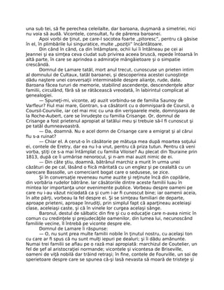 una sub tei, să fie perechea celeilalte, dar baroana, duşmană a simetriei, nici
nu voia să audă. Vicontele, consultat, fu de părerea baroanei.
Apoi vorbi de ţinut, pe care-l socotea foarte „pitoresc”, pentru că găsise
în el, în plimbările lui singuratice, multe „poziţii” încântătoare.
Din când în când, ca din întâmplare, ochii lui îi întâlneau pe cei ai
Jeannei şi ea simţea ceva ciudat sub privirea aceea bruscă, repede întoarsă în
altă parte, în care se aprindea o admiraţie mângâietoare şi o simpatie
crescândă.
Domnul de Lamare tatăl, mort anul trecut, cunoscuse un prieten intim
al domnului de Cultaux, tatăl baroanei, şi descoperirea acestei cunoştinţe
dădu naştere unei conversaţii interminabile despre alianţe, rude, date.
Baroana făcea tururi de memorie, stabilind ascendenţe, descendenţele altor
familii, circulând, fără să se rătăcească vreodată, în labirintul complicat al
genealogiei.
— Spuneţi-mi, viconte, aţi auzit vorbindu-se de familia Saunoy de
Varfleur? Fiul mai mare, Gontran, s-a căsătorit cu o domnişoară de Coursil, o
Coursil-Courvilie, iar cel mai mic cu una din verişoarele mele, domnişoara de
la Roche-Aubert, care se înrudeşte cu familia Crisange. Or, domnul de
Crisange a fost prietenul apropiat al tatălui meu şi trebuie să-l fi cunoscut şi
pe tatăl dumneavoastră.
— Da, doamnă. Nu e acel domn de Crisange care a emigrat şi al cărui
fiu s-a ruinat?
— Chiar el. A cerut-o în căsătorie pe mătuşa mea după moartea soţului
ei, contele de Eretry, dar ea nu l-a vrut, pentru că priza tutun. Pentru că veni
vorba, ştiţi ce s-a mai întâmplat cu familia Viloise? Au plecat din Touraine prin
1813, după ce îi urmărise nenorocul, şi n-am mai auzit nimic de ei.
— Din câte ştiu, doamnă, bătrânul marchiz a murit în urma unei
căzături de pe cal, lăsând o fiică măritată cu un englez şi pe cealaltă cu un
oarecare Bassolle, un comerciant bogat care o sedusese, se zice.
Şi în conversaţie reveneau nume auzite şi reţinute încă din copilărie,
din vorbăria rudelor bătrâne. Iar căsătoriile dintre aceste familii luau în
mintea lor importanţa unor evenimente publice. Vorbeau despre oameni pe
care nu i-au văzut niciodată ca şi cum i-ar fi cunoscut bine; iar oamenii aceia,
în alte părţi, vorbeau la fel despre ei. Şi se simţeau familiari de departe,
aproape prieteni, aproape înrudiţi, prin simplul fapt că aparţineau aceleiaşi
clase, aceleiaşi caste, şi că în vinele lor curgea acelaşi sânge.
Baronul, destul de sălbatic din fire şi cu o educaţie care n-avea nimic în
comun cu credinţele şi prejudecăţile oamenilor, din lumea lui, necunoscând
familiile vecine, îl întrebă pe viconte despre ele.
Domnul de Lamare îi răspunse:
— O, nu sunt prea multe familii nobile în ţinutul nostru, cu acelaşi ton
cu care ar fi spus că nu sunt mulţi iepuri pe dealuri; şi îi dădu amănunte.
Numai trei familii se aflau pe o rază mai apropiată: marchizul de Coutelier, un
fel de şef al aristocraţiei normande; vicontele şi vicontesa de Briseville,
oameni de viţă nobilă dar trăind retraşi; în fine, contele de Fourville, un soi de
sperietoare despre care se spunea că-şi lasă nevasta să moară de tristeţe şi
 