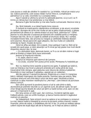 care ducea o viaţă de vânător în castelul lui, La Vrilette, ridicat pe malul unui
iaz. Câţiva parveniţi, care aveau relaţii numai între ei, cumpăraseră
pământuri ici şi colo; vicontele nu-i cunoştea deloc.
Apoi îi salută şi ultima lui privire fu adresată Jeannei, ca şi cum i-ar fi
trimis un rămas-bun mai prietenesc şi mai blând.
Baroana îl găsi fermecător şi mai ales foarte cumsecade. Baronul zise şi
el:
Da, fără îndoială, o un băiat foarte bine crescut.
Îl invitară la masă pentru săptămâna următoare, şi de atunci vicontele
fu nelipsit. Ajungea de ce*le mai multe ori pe la patru după-amiază, o găsea
pe baroană pe aleea ei şi-i oferea braţul ca să-şi facă „exerciţiul ei”. Când
Jeanne nu era plecată o susţinea pe baroană din cealaltă parte şi mergeau
încetişor toţi trei, de la un capăt la celălalt al drumului drept. Nu-i vorbea
niciodată tinerei fete, dar privirea lui neagră şi catifelată întâlnea deseori
ochii Jeannei, făcuţi parcă din agat albastru. De mai multe ori coborâră
amândoi la Yport, însoţiţi de baron.
Când se aflau pe plajă, într-o seară, moş Lastique îi opri şi, fără să îşi
scoată din gură pipa, a cărei absenţă i-ar fi mirat pe toţi poate mai mult decât
dispariţia vasului său, le zise:
— Cu vântuleţul ăsta, domnule baron, ar fi cu ce să dăm mâine o fugă
până la Etretat şi înapoi fără mare osteneală.
Jeanne îşi împreună mâinile:
— O, papa, dacă ai vrea!
Baronul se întoarse spre domnul de Lamare:
— Ce ziceţi, viconte? Am putea prinzi acolo. Plimbarea fu hotărâtă pe
loc.
Nici nu răsărise bine soarele şi Jeanne era gata. Îl aşteptă pe tatăl ei,
care se îmbrăca mai încet şi plecară amândoi prin iarba plină de rouă,
traversând întâi câmpia, apoi pădurea care răsuna de cântecul păsărilor.
Vicontele şi moş Lastique îi aşteptau, aşezaţi pe un cabestan.
Alţi doi pescari îi ajutară la plecare. Proptindu-şi u-merii în marginea
bărcii, bărbaţii împingeau din toate puterile. Înaintau greu pe pietriş. Moş
Lastique strecură sub chila bărcii suluri de lemn apoi, reluându-şi locul,
continuă cu glas monoton nesfârşitul lui „Hei-hop”, care trebuia să puncteze
efortul comun.
Dar când ajunseră la povârniş barca o luă la vale dintr-o dată,
alunecând pe pietrele rotunde cu un zgomot surd, de pânză ruptă. Se opri
chiar lângă spuma lăsată de valuri pe ţărm şi toată lumea urcă; apoi cei doi
pescari o împinseră în apă.
Din larg venea un vânt uşor, dar continuu, încreţind oglinda apei.
Înălţară pânza, care se umflă încetişor, şi barca înainta domol în legănatul
molcom al valurilor.
Se îndepărtară. Spre orizont cerul se apleca şi se contopea cu oceanul.
La mal, faleza înaltă şi dreaptă îşi arunca la picioare umbra masivă; coaste
înverzite, pline de soare, o străbăteau din loc în loc. În urmă se vedeau pânze
cafenii ieşind de după digul alb de la Fecamp, iar în faţă se zărea o stâncă
 