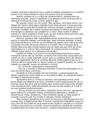 ciudată, rotunjită şi găurită de la un capăt la celălalt, semănând cu un elefant
enorm ce îşi moaie trompa în valuri. Era poarta mică de la Etretat.
Jeanne, ţinându-se cu o mână de marginea bărcii, ameţită puţin de
clătinarea valurilor, privea în depărtare şi se gândea că trei sunt lucrurile cu
adevărat frumoase pe lume: lumina, spaţiul şi apa.
Nu spunea nimeni nici un cuvânt. Moş Lastique, care ţinea cârma, mai
trăgea din când în când câte o înghiţitură din sticla pe care o ţinea ascunsă
sub banchetă şi fuma fără încetare din ciotul lui de pipă, ce părea că n-o să
se stingă niciodată. Nu-l vedeai nicicând aprinzându-şi luleaua de pământ,
mai neagră ca abanosul, sau umplând-o cu tutun. Doar rareori îl vedeai
ţinând-o în mână, scoţând-o dintre buze, iar prin acelaşi colţ al gurii prin care
ieşea fumul aluneca în mare un scuipat cafeniu.
Baronul, aşezat în faţă, supraveghea pânza, ţinând locul unui marinar.
Jeanne şi vicontele stăteau unul lingă altul, puţin tulburaţi amândoi. O forţă
necunoscută făcea ca ochii lor să se întâlnească, pentru că îşi ridicau privirile
în aceeaşi secundă, de parcă cineva le-ar fi şoptit. Între ei începea să se
înfiripe deja acea abia simţită duioşie care se naşte aşa uşor între doi tineri,
când băiatul nu e urât iar fata e frumoasă. Se simţeau fericiţi unul lângă
celălalt, poate pentru că se gândeau unul la altul.
Soarele se înălţa ca şi cum ar fi vrut să privească mai de sus marea
imensă de sub el; dar ea, cochetă, se învălui într-o bură fină, ascunzându-se
razelor lui. Era o ceaţă străvezie, aurită, care nu acoperea nimic dar făcea şi
mai dulci depărtările. Astrul îşi azvârlea flăcările, străpungând acest nor şi,
când se ridică în toată forţa lui, aburul subţire se evaporă, dispăru, iar marea,
netedă ca o oglindă, începu să scânteie în lumină.
— O, ce frumos! şopti Jeanne, impresionată.
— Da, da, e frumos! îi răspunse vicontele. Inimile lor răspundeau ca un
ecou la lumina clară a dimineţii.
Deodată se iviră arcadele mari do la Etretat, ca două picioare ale
falezei cuprinse de mare, înalte ca un arc peste corăbii; un colţ alb de stâncă
se înălţa în faţa primei arcade.
Ajunseră la ţărm şi, în timp ce baronul, care coborâse primul, ţinea
barca lângă mal trăgând-o de funie, vicontele o luă în braţe pe Jeanne ea s-o
ducă pe uscat fără să-şi ude picioarele. Apoi urcară umăr lingă umăr pietrele
mari stivuite pe ţărm, tulburaţi amândoi de acea scurtă atingere şi îl auziră
pe moş Lastique zicând baronului:
— Zic eu că tare s-ar mai potrivi amândoi! într-un han mic, aproape de
plajă, prânzul fu încântător. Marea, amorţindu-le gândurile şi vorbele, îi
făcuse tăcuţi; masa, dimpotrivă, îi făcu vorbăreţi, gureşi ca nişte şcolari în
vacanţă. Lucrurile cele mai simple le stârneau hohote nesfârşite.
Moş Lastique, aşezându-se la masă, îşi ascunse în beretă pipa care mai
fumega încă; şi toată lumea râse. O muscă, momită fără îndoială de nasul lui
roşu, veni de mai multe ori să se aşeze acolo; după ce o alungă cu o mişcare
a mâinii, prea lentă ca s-o prindă, musca se posta pe o perdea de muselină,
murdărită deja de multe surori de-ale ei, şi părea că pândeşte lacomă nasul
 