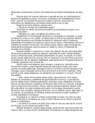 strălucitor al pescarului, pentru că imediat îşi lua zborul îndreptându-se spre
el.
Fiecare drum al insectei stârnea o cascadă de râs, iar când bătrânul,
plictisit de gâdilătura aceea, murmură „E prostesc de încăpăţânată musca
asta”, Jeanne şi vicontele începură să râdă cu lacrimi, răsucindu-se,
sufocându-se, apăsându-şi şervetele peste gură ca să nu ţipe.
După ce-şi luară cafeaua, Jeanne zise:
— Dacă am merge să ne plimbăm puţin?
Vicontele se ridică; dar baronul preferă să picotească la soare, ca o
şopârlă pe pietre:
— Mergeţi voi, copii, mă găsiţi aici peste o oră.
Străbătură în linie dreaptă aşezarea cu cocioabele ei amărâte şi, după
ce lăsară în urmă un mic castel, ce părea doar o fermă mai răsărită, dădură
într-o vale însorită ce se întindea înaintea lor. Balansul mării îi moleşise,
tulburându-le echilibrul lor obişnuit, aerul tare şi sărat ii înfometase, prânzul îi
ameţise iar veselia îi înviorase. Se simţeau puţin nebuni, gata să alerge pe
câmp până la epuizare. Jeanne auzea un vâjâit în urechi, înfrigurată de
senzaţii noi şi bruşte.
Soarele arzător îi acoperea cu valuri de căldură. De pe cele două părţi
ale drumului grânele coapte se aplecau, secerate de vipie. Cosaşii ţârâiau,
mulţi ca firele de iarbă, semănând pretutindeni, în grâu, în secară, în stuful
de pe coastă, glăsciorul lor ascuţit. Nici un zgomot nu se mai ridica sub cerul
incandescent, de un albastru îngălbenit, gata parcă să se înroşească precum
metalele apropiate mai mult de jar.
Zărind ceva mai departe, spre dreapta, o pădurice, merseră acolo.
Prinsă între coline, o alee îngustă trecea pe sub copacii înalţi, prin care
soarele nu putea pătrunde. Ajungând sub ei, îi prinse un fel de răcoare ca de
mucegai, acea umezeală care te face să tremuri şi îţi intră în plămâni. Fără
lumină şi aer, iarba dispăruse, iar pământul era acoperit cu muşchi. Intrară
mai adânc.
— Uite, acolo ne-am putea aşeza puţin, spuse Jeanne. Doi copaci
bătrâni se uscaseră şi, profitând de gaura făcută în frunziş, o cascadă de
lumină cădea acolo, încălzea pământul, reînviase iarba, păpădiile şi lianele,
făcuse să izbucnească o mulţime de floricele albe, fine ca o spumă, şi degeţei
roşii ca nişte focuri de artificii. Fluturi, albine, bondari dolofani, ţânţari mari
din cale-afară, ca nişte schelete de muscă, mii de gâze zburătoare, vacile-
domnului roşii şi pătate, gândacii-dracului, unii cu reflexe verzui, alţii negri şi
cu coarne, se amestecau în fântâna aceea luminoasă şi caldă, scobită în
umbra îngheţată a frunzişului.
Se aşezară, cu capul la umbră şi picioarele la soare, Se uitau la viaţa
aceea măruntă şi muritoare, pe care o rază o făcuse să se nască, şi Jeanne
spuse cu înduioşare:
— Ce bine e! Ce bine e la ţară! Sunt clipe în care aş vrea să fiu muscă
sau fluture, ca să mă pot ascunde în flori.
Vorbiră despre ei, despre obişnuinţele, gusturile lor, pe tonul acela mai
scăzut, intim, cu care se fac confidenţele. El susţinea că e deja dezgustat de
 